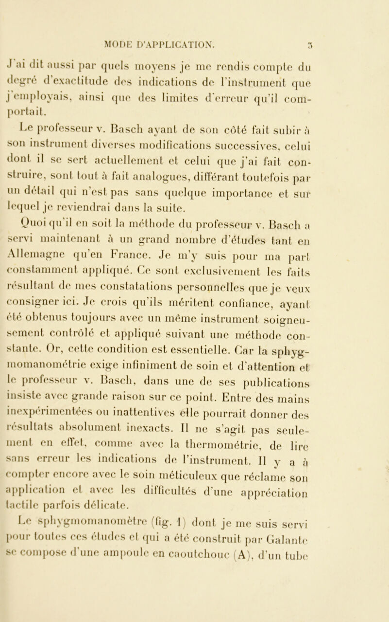 J ai dit aussi par quels moyens je me rendis compte du degré d exactitude des indications de l'instrument que j employais, ainsi que des limites d erreur qu'il com- portait. Le professeur v. Basch ayant de son côté fait subira son instrument diverses modifications successives, celui dont il se sert actuellement et celui que j’ai fait con- struire, sont tout à fait analogues, différant toutefois par un détail qui n’est pas sans quelque importance et sur lequel je reviendrai dans la suite. Ouoi qu il en soit la méthode du professeur v. Basch a servi maintenant à un grand nombre d’études tant en Allemagne qu’en France. Je m’y suis pour ma part constamment appliqué. Ce sont exclusivement les faits résultant de mes constatations personnelles que je veux consigner ici. Je crois qu’ils méritent confiance, ayant été obtenus toujours avec un même instrument soiameu- scment contrôlé et appliqué suivant une méthode con- stante. Or, cette condition est essentielle. Car la sphyg- inomanométrie exige infiniment de soin et d’attention et le professeur v. Basch, dans une de ses publications insiste avec grande raison sur ce point. Entre des mains inexpérimentées ou inattentives elle pourrait donner des résultats absolument inexacts. 11 ne s’agit pas seule- ment en effet, comme avec la thermométrie, de lire sans erreur les indications de l’instrument. Il y a à compter encore avec le soin méticuleux que réclame son application et avec les difficultés d’une appréciation tactile parfois délicate. Le sphygmomanomètre (fig. I) dont je me suis servi pour toutes ces études cl qui a été construit par Galante se compose d’une ampoule en caoutchouc (A), d’un tube