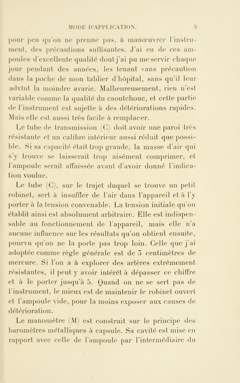 pour peu qu'on no prenne pas, à manœuvrer l'instru- ment, des précautions suHîsantes. J'ai eu de ces am- poules d'excellente qualité dont j’ai pu me servir chaque jour pendant des années, les tenant sans précaution dans la poche de mon tablier d hôpital, sans qu'il leur advînt la moindre avarie. Malheureusement, rien n’est variable comme la qualité du caoutchouc, et celte partie de l'instrument est sujette à des détériorations rapides. Mais elle est aussi très facile à remplacer. Le tube de transmission (C) doit avoir une paroi très résistante et un calibre intérieur aussi réduit que possi- ble. Si sa capacité était trop grande, la masse d’air qui s'y trouve se laisserait trop aisément comprimer, et 1 ampoule serait affaissée avant d'avoir donné l'indica- tion voulue. Le tube (G), sur le trajet duquel se trouve un petit robinet, sert à insuffler de l’air dans l'appareil et à l'y porter à la tension convenable. La tension initiale qu'on établit ainsi est absolument arbitraire. Elle est indispen- sable au fonctionnement de l'appareil, mais elle n’a aucune influence sur les résultats qu'on obtient ensuite, pourvu qu'on 11e la porte pas trop loin. Celle que j’ai adoptée comme règle générale est de 5 centimètres de mercure. Si l'on a à explorer des artères extrêmement résistantes, il peut y avoir intérêt à dépasser ce chiffre et à le porter jusqu'à 5. Quand on ne se sert pas de 1 instrument, le mieux est de maintenir le robinet ouvert et l’ampoule vide, pour la moins exposer aux causes de détérioration. Le manomètre (M) est construit sur le principe des baromètres métalliques à capsule. Sa cavité est mise en rapport avec celle de l'ampoule par l'intermédiaire du