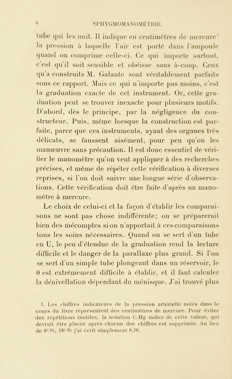 tube qui les unit. 11 indique en centimètres de mercure1 lu pression à laquelle l’air est porté dans l’ampoule quand on comprime celle-ci. Ce qui importe surtout, c’est qu'il soit sensible et obéisse sans à-coup. Ceux qu’a construits M. Galante sont véritablement parfaits sous ce rapport. Mais ce qui n’importe pas moins, c'est la graduation exacte de cet instrument. Or, cette gra- duation peut se trouver inexacte pour plusieurs motifs. D’abord, dès le principe, par la négligence du con- structeur. Puis, même lorsque la construction est par- faite, parce que ces instruments, ayant des organes très délicats, se faussent aisément, pour peu qu’on les manœuvre sans précaution. Il est donc essentiel de véri- fier le manomètre qu’on veut appliquer à des recherches précises, et même de répéter cette vérification à diverses reprises, si l'on doit suivre une longue série d'observa- tions. Cette vérification doit être faite d’après un mano- mètre à mercure. Le choix de celui-ci et la façon d'établir les comparai- sons ne sont pas chose indifférente; on se préparerait bien des mécomptes si on n’apportait à ces comparaisons tous les soins nécessaires. Quand on se sert d'un tube en U, le peu d étendue de la graduation rend la lecture difficile et le danger de la parallaxe plus grand. Si l'on se sert d’un simple tube plongeant dans un réservoir, le 0 est extrêmement difficile à établir, et il faut calculer la dénivellation dépendant du ménisque. J'ai trouvé plus I. Les chiffres indicateurs de la pression artérielle notés dans le cours du livre réprésentent des centimètres de mercure. Pour éviter des répétitions inutiles, la notation C.IIg indice de cette valeur, «pii devrait être placée après chacun des chiffres est supprimée. Au lieu de 8C1,£, 18c1jk j’ai écrit simplement 8,18.