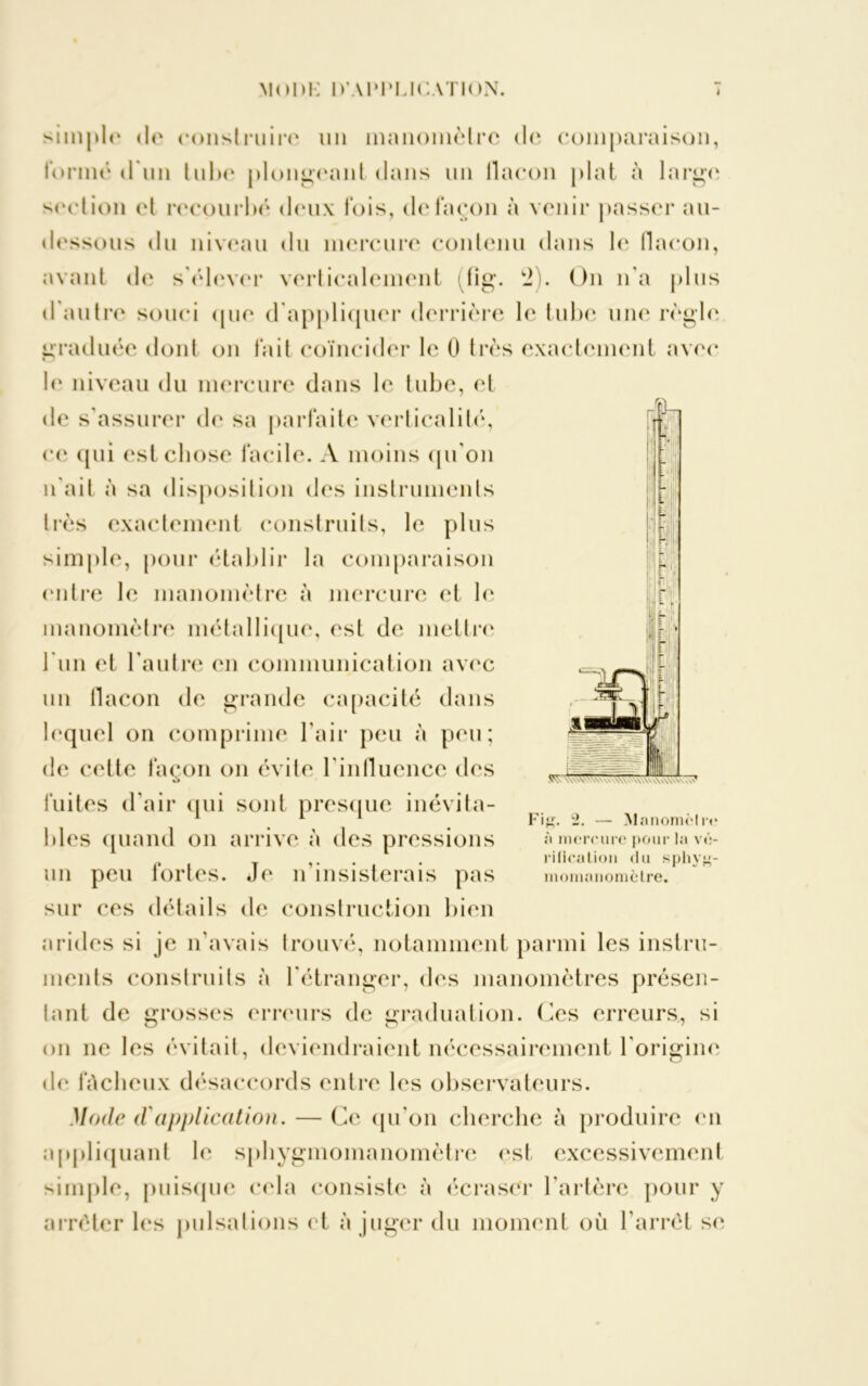 simple de construire un manomètre de comparaison, formé d'un tube plongeant dans un ilacon jdat à large section et recourbé' deux fois, de façon à venir passer au- dessous du niveau du mercure contenu dans le flacon, avant de s'élever verticalement itig. 2). On n'a plus d'autre souci (pie d appliquer derrière le tube une règle graduée dont on fait coïncider le 0 très exactement avec le niveau du mercure dans le tube, et de s'assurer de sa parfaite verticalité, ce qui est chose facile. A moins qu'on n'ait à sa disposition des instruments très exactement construits, le plus simple, pour établir la comparaison (mire le manomètre à mercure et le manomètre métallique, est de mettre 1 un et l'autre en communication avec un flacon de grande capacité dans lequel on comprime l'air peu à peu; de cette façon on évite l’influence des fuites d'air qui sont presque inévita- bles quand on arrive à des pressions un peu fortes. Je n’insisterais pas sur ces détails de construction bien arides si je n'avais trouvé, notamment parmi les instru- ments construits à l'étranger, des manomètres présen- tant de grosses erreurs de graduation. Ces erreurs, si on ne les évitait, deviendraient nécessairement l'origine de fâcheux désaccords entre les observateurs. Mode d'application. — Ce qu'on cherche à produire en appliquant le sphygmomanomètre est excessivement simple, puisque cela consiste à écraser l'artère pour y arrêter les pulsations et à juger du moment où l’arrêt se Fitf. 2. — Manomètre à mercure pour la vé- rification <lu sphvj*- momnnometre.
