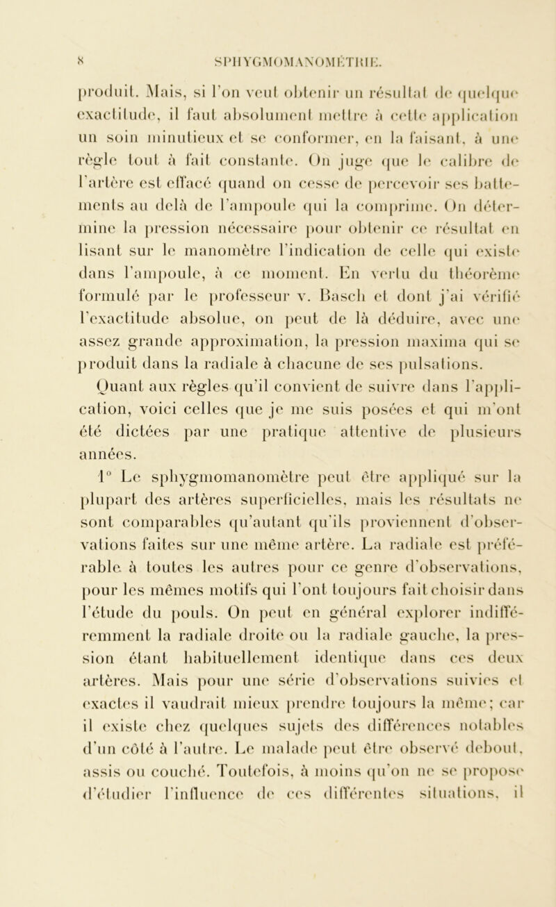 produit. Mais, si I on veut obtenir un résultat de quelque exactitude, il faut absolument mettre à cette application un soin minutieux et se conformer, en la faisant, à une règle tout à fait constante. On juge que le calibre de 1 artère est effacé quand on cesse de percevoir ses batte- ments au delà de l’ampoule qui la comprime. On déter- mine la pression nécessaire pour obtenir ce résultat en lisant sur le manomètre l’indication de celle qui existe dans l’ampoule, à ce moment. En vertu du théorème formulé par le professeur v. Bascli et dont j’ai vérifié l’exactitude absolue, on peut de là déduire, avec une assez grande approximation, la pression maxima qui se produit dans la radiale à chacune de ses pulsations. Quant aux règles qu’il convient de suivre dans l'appli- cation, voici celles que je me suis posées et qui m’ont été dictées par une pratique attentive de plusieurs années. 1° Le sphygmomanomètre peut être appliqué sur la plupart des artères superficielles, mais les résultats ne sont comparables qu’autant qu'ils proviennent d'obser- vations faites sur une même artère. La radiale est préfé- rable à toutes les autres pour ce genre d'observations, pour les mêmes motifs qui l'ont toujours fait choisir dans l’étude du pouls. On peut en général explorer indiffé- remment la radiale droite ou la radiale gauche, la pres- sion étant habituellement identique dans ces deux artères. Mais pour une série d'observations suivies el exactes il vaudrait mieux prendre toujours la même; car il existe chez quelques sujets des différences notables d’un côté à l’autre. Le malade peut être observé debout, assis ou couché. Toutefois, à moins qu’on ne se propose' d’étudier l’influence de ces différentes situations, il