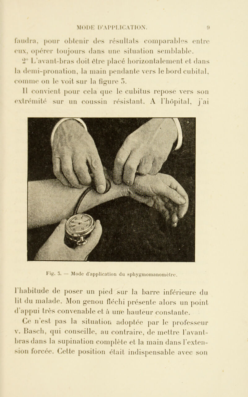 faudra, pour obtenir des résultats comparables entre eux, opérer toujours dans une situation semblable. - L'avant-bras doit être placé horizontalement el dans la demi-pronation, la main pendante vers le bord cubital, comme on le voit sur la fi sure 5. O 11 convient pour cela que le cubitus repose vers son extrémité sur un coussin résistant. A l'hôpital, j'ai Fig. 3. — Mode d'application du sphygmomanomètre. 1 habitude de poser un pied sur la barre inférieure du lil du malade. Mon genou fléchi présente alors un point d appui très convenable et à une hauteur constante. Ce n est pas la situation adoptée par le professeur v. Hascli, qui conseille, au contraire, de mettre l’avant- bras dans la supination complète et la main dans l’exten- sion forcée. Cette position était indispensable avec son
