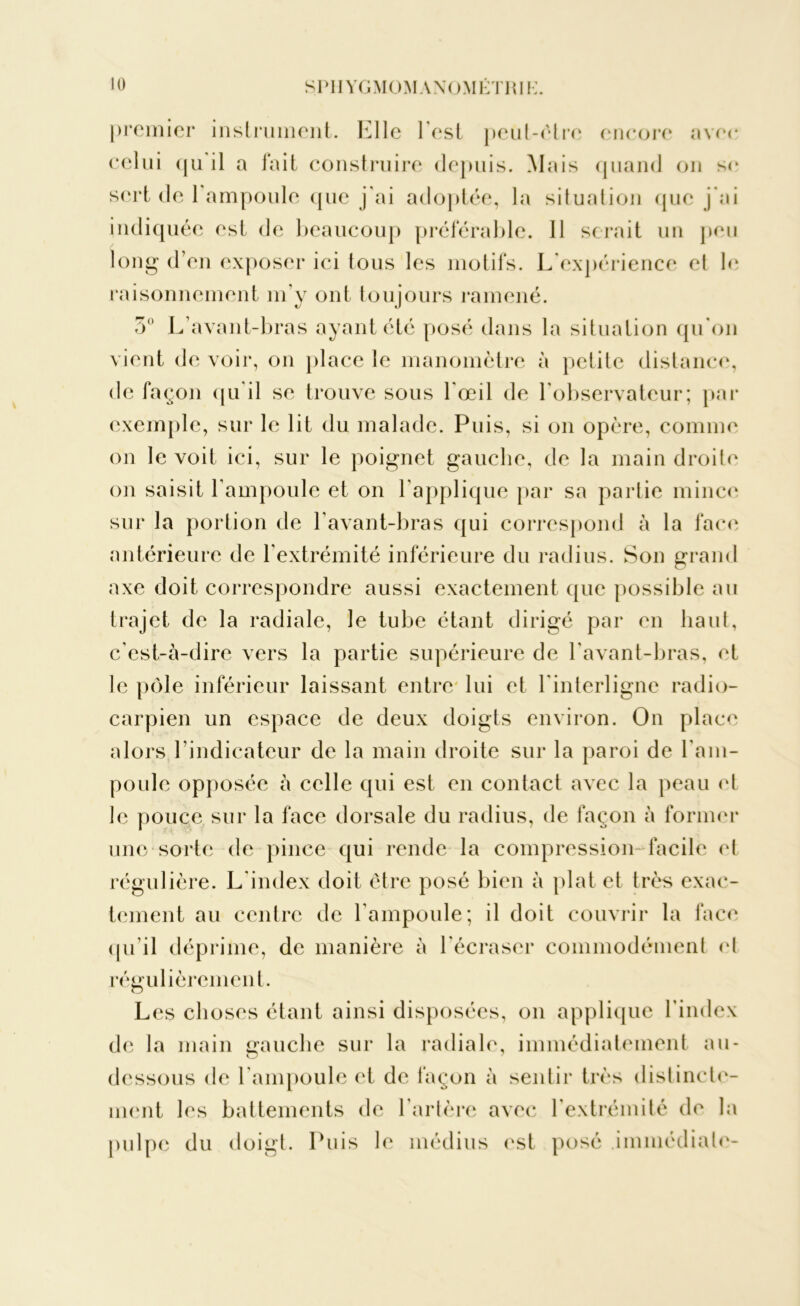 premier instrument. Elle l est peut-être encore avec celui (ju il a fait construire depuis. Mais quand on se sert de 1 ampoule que j'ai adoptée, la situation que j’ai indiquée est de beaucoup préférable. 11 serait un peu long d’en exposer ici tous les motifs. L expérience et b* raisonnement m’y ont toujours ramené. 5° L’avant-bras ayant été posé dans la situation qu'on vient de voir, on place le manomètre à petite distance, de façon qu’il se trouve sous l'œil de l’observateur; par exemple, sur le lit du malade. Puis, si on opère, comme on le voit ici, sur le poignet gauche, de la main droite on saisit l’ampoule et on l’applique par sa partie mince sur la portion de l’avant-bras qui correspond à la face antérieure de l'extrémité inférieure du radius. Son grand axe doit correspondre aussi exactement que possible au trajet de la radiale, le tube étant dirigé par en haut, c’est-à-dire vers la partie supérieure de l’avant-bras, et le pôle inférieur laissant entre lui et l’interligne radio- carpien un espace de deux doigts environ. On place alors l’indicateur de la main droite sur la paroi de l'am- poule opposée à celle qui est en contact avec la peau et le pouce sur la face dorsale du radius, de façon à former une sorte de pince qui rende la compression-facile et régulière. L'index doit être posé bien à plat et très exac- tement au centre de l'ampoule; il doit couvrir la face qu’il déprime, de manière à l'écraser commodément et régulièrement. Les choses étant ainsi disposées, on applique l’index de la main gauche sur la radiale, immédiatement au- dessous de l'ampoule et de façon à sentir très distincte- ment les battements de l'artère avec l'extrémité de la pulpe du doigt. Puis le médius est posé .immédiate-