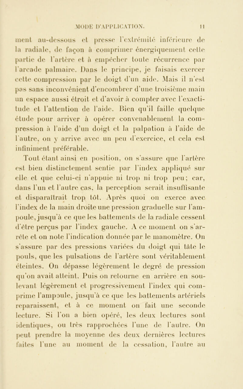ment au-dessous et presse l'extrémité inférieure de la radiale, de façon à comprimer énergiquement celle partie de l’artère et à empêcher toute récurrence par l'arcade palmaire. Dans le principe, je faisais exercer cette compression par le doigt d'un aide. Mais il n'est pas sans inconvénient d'encombrer d'une troisième main un espace aussi étroit et d'avoir à compter avec l'exacti- tude et l'attention de l’aide. Bien qu'il faille quelque étude pour arriver à opérer convenablement la com- pression à l'aide d'un doigt et la palpation à l’aide de l'autre, on y arrive avec un peu d'exercice, et cela est infiniment préférable. Tout étant ainsi en position, on s’assure que l'artère est bien distinctement sentie par l’index appliqué sur elle et que celui-ci n'appuie ni trop ni trop peu; car, dans l'un et l’autre cas, la perception serait insuffisante et disparaîtrait trop tôt. Après quoi on exerce avec l'index de la main droite une pression graduelle sur l’am- poule, jusqu'à ce <pie les battements de la radiale cessent d'ètre perçus par l’index gauche. A ce moment on s'ar- rête et on note l’indication donnée par le manomètre. On s’assure par des pressions variées du doigt qui tâte le pouls, que les pulsations de l’artère sont véritablement éteintes. On dépasse légèrement le degré de pression qu’on avait atteint. Puis on retourne en arrière en sou- levant légèrement et progressivement l'index qui com- prime l’ampoule, jusqu’à ce que les battements artériels reparaissent, et à ce moment on fait une seconde lecture. Si l'on a bien opéré, les deux lectures sont identiques, ou très rapprochées l’une de l'autre. On peut prendre la moyenne des deux dernières lectures faites l une au moment de la cessation, l’autre au