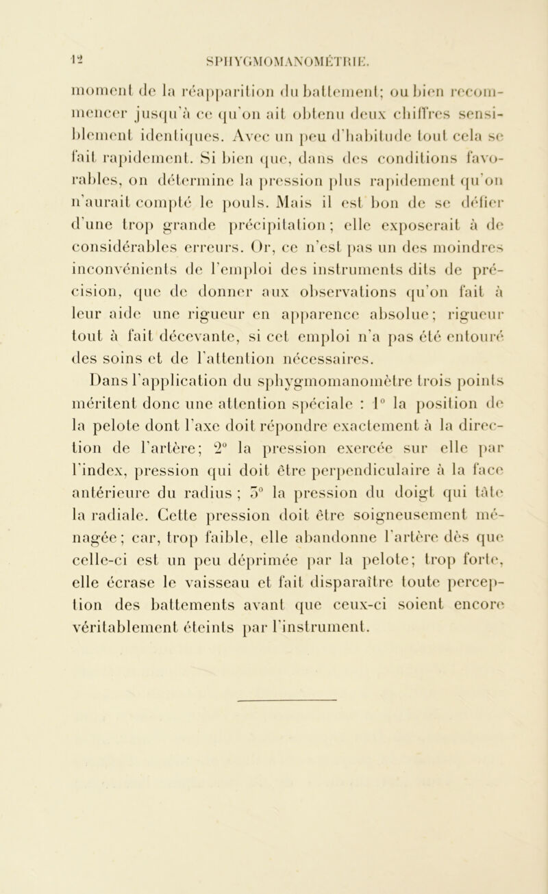 moment de la réapparition du battement; ou bien recom- mencer jusqu'à ce qu'on ait obtenu deux chiffres sensi- blement identiques. Avec un peu d’habitude tout cela se lait rapidement. Si bien que, dans des conditions favo- rables, on détermine la pression plus rapidement qu'on n’aurait compté le pouls. Mais il est bon de se défier d'une trop grande précipitation; elle exposerait à de considérables erreurs. Or, ce n'est pas un des moindres inconvénients de l’emploi des instruments dits de pré- cision, que de donner aux observations qu'on fait à leur aide une rigueur en apparence absolue; rigueur tout à fait décevante, si cet emploi n'a pas été entouré des soins et de l’attention nécessaires. Dans l'application du sphygmomanomètre trois points méritent donc une attention spéciale : 1° la position de la pelote dont l’axe doit répondre exactement à la direc- tion de l’artère; L2° la pression exercée sur elle par l'index, pression qui doit être perpendiculaire à la face antérieure du radius ; o° la pression du doigt qui tâte la radiale. Cette pression doit être soigneusement mé- nagée ; car, trop faible, elle abandonne l'artère dès que celle-ci est un peu déprimée par la pelote; trop forte, elle écrase le vaisseau et fait disparaître toute percep- tion des battements avant que ceux-ci soient encore véritablement éteints par l’instrument.