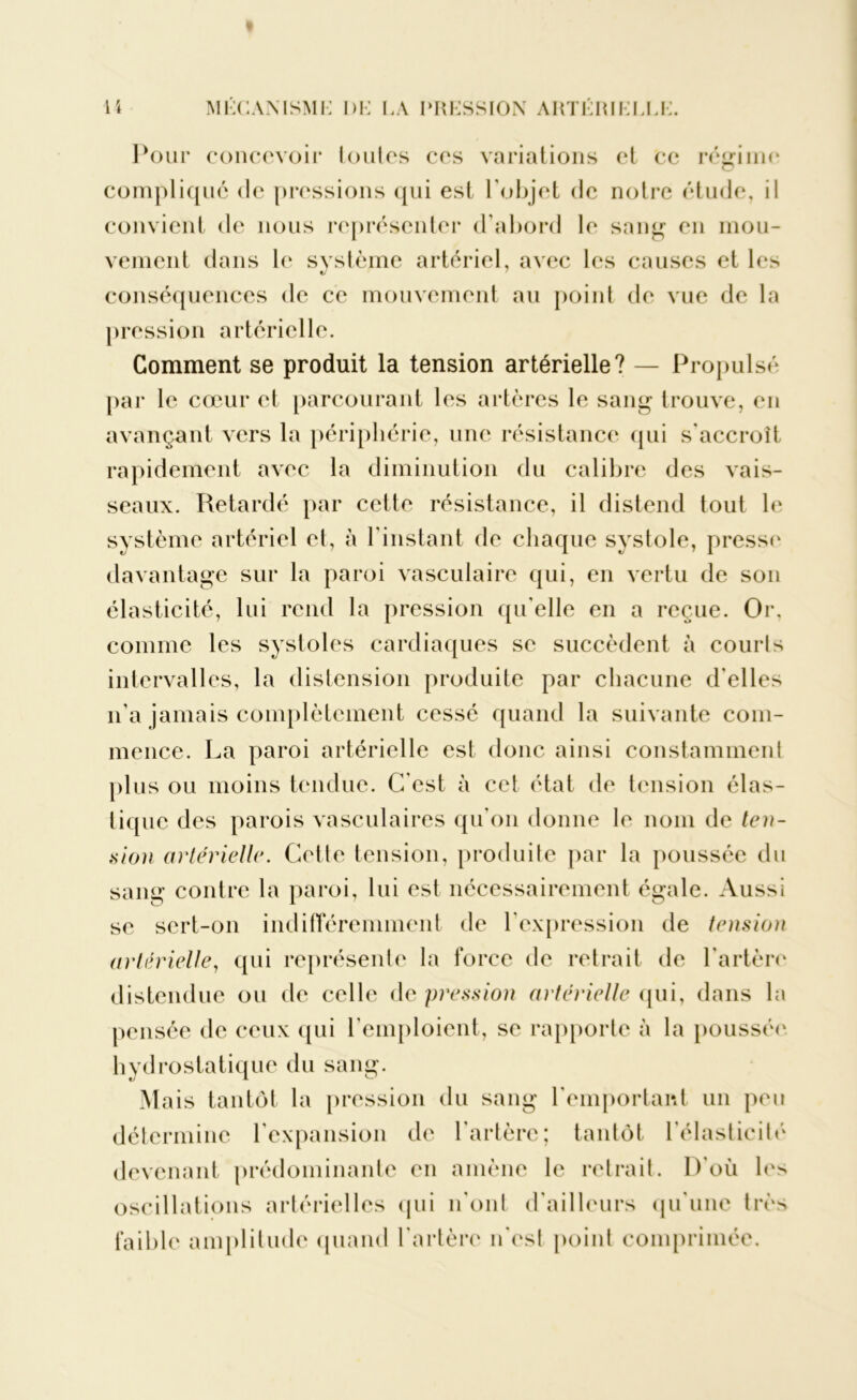 Pour concevoir toutes ces variations et ce régime compliqué de pressions qui est l'objet de notre étude, il convient de nous représenter d'abord le sang en mou- vement dans le système artériel, avec les causes et les conséquences de ce mouvement au point de vue de la pression artérielle. Gomment se produit la tension artérielle? — Propulsé par le cœur et parcourant les artères le sang trouve, en avançant vers la périphérie, une résistance qui s'accroît rapidement avec la diminution du calibre des vais- seaux. Retardé par cette résistance, il distend tout le système artériel et, à l'instant de chaque systole, presse davantage sur la paroi vasculaire qui, en vertu de son élasticité, lui rend la pression qu’elle en a reçue. Or, comme les systoles cardiaques se succèdent à courts intervalles, la distension produite par chacune d’elles n’a jamais complètement cessé quand la suivante com- mence. La paroi artérielle est donc ainsi constamment plus ou moins tendue. C'est à cet état de tension élas- tique des parois vasculaires qu'on donne le nom de ten- sion artérielle. Cette tension, produite par la poussée du sang contre la paroi, lui est nécessairement égale. Aussi se sert-on indifféremment de l’expression de tension artérielle, qui représente la force de retrait de l'artère distendue ou de celle de pression artérielle qui, dans la pensée de ceux qui l'emploient, se rapporte à la poussée hydrostatique du sang. Mais tantôt la pression du sang l'emportant un peu détermine l’expansion de l'artère; tantôt l’élasticité devenant prédominante en amène le retrait. D’où les oscillations artérielles qui n'ont d’ailleurs qu’une très