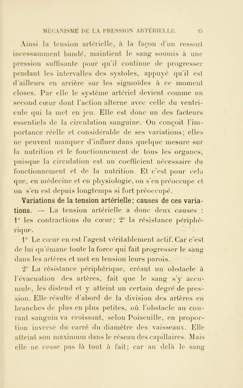 Ainsi la tension artérielle, à la façon d’un ressort incessamment bandé, maintient le sang soumis à une pression suffisante pour qu'il continue de progresser pendant les intervalles des systoles, appuyé qu’il esl d'ailleurs en arrière sur les sigmoïdes à ce moment closes. Par elle le système artériel devient comme un second cœur dont l’action alterne avec celle du ventri- cule qui la met en jeu. Elle est donc un des facteurs essentiels de la circulation sanguine. On conçoit l'im- portance réelle et considérable de ses variations; elles ne peuvent manquer d’influer dans quelque mesure sur la nutrition et le fonctionnement de tous les organes, puisque la circulation est un coefficient nécessaire du fonctionnement et de la nutrition. El c'est pour cela que, en médecine et en physiologie, on s'en préoccupe et on s'en est depuis longtemps si fort préoccupé. Variations de la tension artérielle ; causes de ces varia- tions. — La tension artérielle a donc deux causes : 1° les contractions du cœur; 2° la résistance périphé- rique. 1° Le cœur en est l’agent véritablement actif. Car c'est de lui qu'émane toute la force qui fait progresser le sang dans les artères et met en tension leurs parois. 2° La résistance périphérique, créant un obstacle à l'évacuation des artères, fait que le sang s’y accu- mule, les distend et y atteint un certain degré de pres- sion. Elle résulte d’abord de la division des artères en branches de plus en plus petites, où l'obstacle au cou- rant sanguin va croissant, selon Poiseuille, en propor- tion inverse du carré du diamètre des vaisseaux. Elle atteint son maximum dans le réseau des capillaires. Mais elle ne cesse pas là tout à fait; car au delà le sang