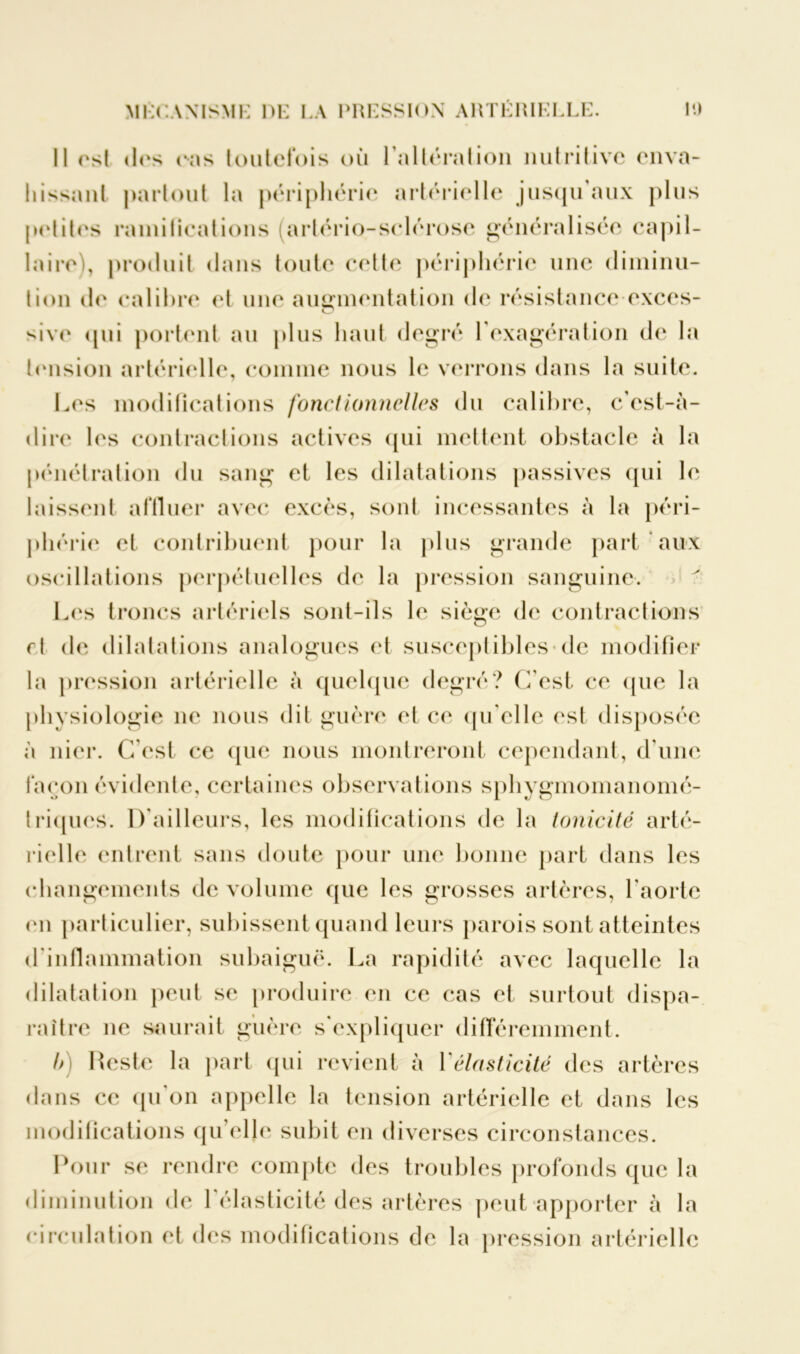 Il est des cas toutefois où l’altération nutritive enva- hissant partout la périphérie artérielle jusqu aux plus pelites ramifications (arlério-sclérose généralisée capil- laire'), produit dans toute celle périphérie une diminu- tion de calibre et une augmentation de résistance exces- sivc qui portent au plus haut degré 1 exagération de la tension artérielle, connue nous le verrons dans la suite. Les modifications fonctionnelles du calibre, c’est-à- dire les contractions actives qui mettent obstacle à la pénétration du sang et les dilatations passives qui le laissent affluer avec excès, sont incessantes à la péri- phérie et contribuent pour la plus grande part aux oscillations perpétuelles de la pression sanguine. Les troncs artériels sont-ils le siège de contractions rl de dilatations analogues et susceptibles de modifier la pression artérielle à quelque degré? C’est ce que la physiologie 11e nous dit guère et ce qu elle est disposée à nier. C'est ce que nous montreront cependant, d’une façon évidente, certaines observations sphygmomanomé- triques. D’ailleurs, les modifications de la tonicité arté- rielle entrent sans doute pour une bonne part dans les changements de volume que les grosses artères, l'aorte en particulier, subissent quand leurs parois sont atteintes d'inflammation subaiguë. La rapidité avec laquelle la dilatation peut se produire en ce cas et surtout dispa- raître ne saurait guère s'expliquer différemment. b) Reste la part qui revient à Y élasticité des artères dans ce qu'on appelle la tension artérielle et dans les modifications qu elle subit en diverses circonstances. Pour se rendre compte des troubles profonds que la diminution de l'élasticité des artères peut apporter à la circulation et des modifications de la pression artérielle