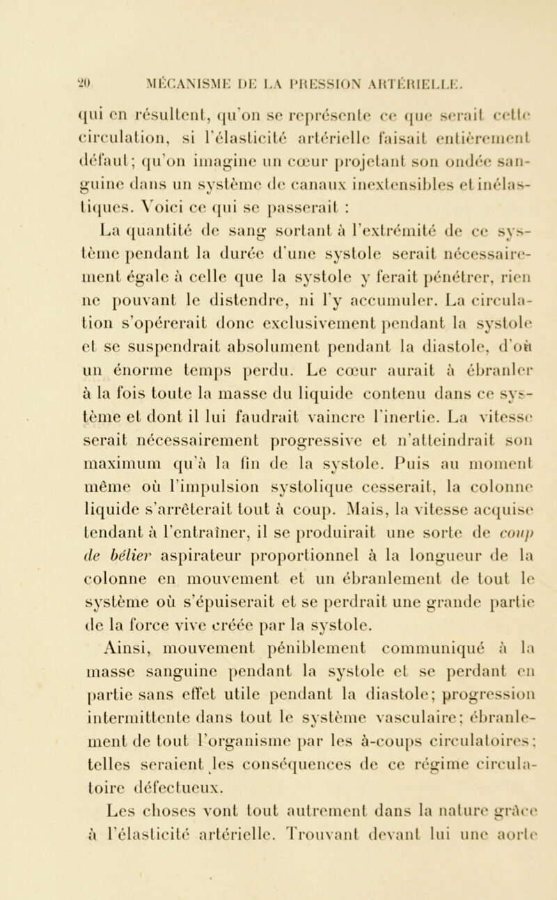 qui en résultent, qu’on se représente ce que serait cette circulation, si l'élasticité artérielle faisait entièrement défaut; qu’on imagine un cœur projetant son ondée san- guine dans un système de canaux inextensibles et inélas- tiques. Voici ce qui se passerait : La quantité de sang sortant à l’extrémité de ce sys- tème pendant la durée d’une systole serait nécessaire- ment égale à celle que la systole y ferait pénétrer, rien ne pouvant le distendre, ni l'y accumuler. La circula- tion s’opérerait donc exclusivement pendant la systole et se suspendrait absolument pendant la diastole, d'où un énorme temps perdu. Le cœur aurait à ébranler à la fois toute la masse du liquide contenu dans ce sys- tème et dont il lui faudrait vaincre l’inertie. La vitesse serait nécessairement progressive et n’atteindrait son maximum qu’à la fin de la systole. Puis au moment même où l’impulsion systolique cesserait, la colonne liquide s’arrêterait tout à coup. Mais, la vitesse acquise tendant à l’entraîner, il se produirait une sorte de co?/p de bélier aspirateur proportionnel à la longueur de la colonne en mouvement et un ébranlement de tout le système où s’épuiserait et se perdrait une grande partie de la force vive créée par la systole. Ainsi, mouvement péniblement communiqué à la masse sanguine pendant la systole et se perdant en partie sans effet utile pendant la diastole; progression intermittente dans tout le système vasculaire; ébranle- ment de tout l’organisme par les à-coups circulatoires; telles seraient les conséquences de ce régime circula- toire défectueux. Les choses vont tout autrement dans la nature grâce à l’élasticité artérielle. Trouvant devant lui une aorte