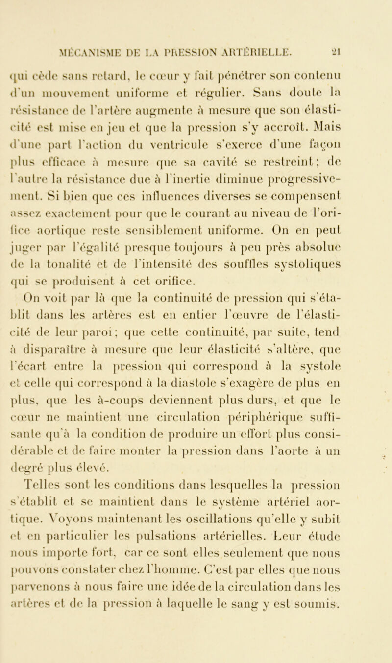 qui cède sans retard, le cœur y fait pénétrer son contenu d'un mouvement uniforme et régulier. Sans doute la O résistance de l'artère augmente à mesure que son élasti- cité est mise en jeu et que la pression s’y accroît. Mais d’une part l’action du ventricule s’exerce d’une façon plus efficace à mesure que sa cavité se restreint; de l'autre la résistance due à l'inertie diminue progressive- ment. Si bien que ces influences diverses se compensent assez exactement pour que le courant au niveau de l'ori- fice aortique reste sensiblement uniforme. On en peut juger par l’égalité presque toujours à peu près absolue de la tonalité et de l’intensité des souflles systoliques qui se produisent à cet orifice. On voit par là que la continuité de pression qui s'éta- blit dans les artères est en entier l'œuvre de l'élasti- cité de leur paroi ; que cette continuité, par suite, tend à disparaître à mesure que leur élasticité j’altère, que l'écart entre la pression qui correspond à la systole et celle qui correspond à la diastole s’exagère de plus en plus, que les à-coups deviennent plus durs, et que le cœur ne maintient une circulation périphérique suffi- sante qu'à la condition de produire un effort plus consi- dérable et de faire monter la pression dans l'aorte à un degré plus élevé. Telles sont les conditions dans lesquelles la pression s'établit et se maintient dans le système artériel aor- «y tique. Voyons maintenant les oscillations qu'elle y subit et en particulier les pulsations artérielles. Leur étude nous importe fort, car ce sont elles seulement que nous pouvons constater chez l’homme. C'est par elles que nous parvenons à nous faire une idée de la circulation dans les artères et de la pression à laquelle le sang y est soumis.