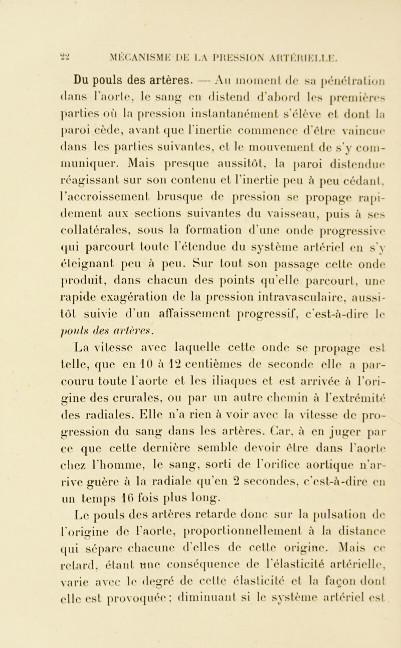 Du pouls des artères. — Au moment <l<* sa pénétration dans 1 aorle, le sang* en distend d’abord les premières parties où la pression instantanément s’élève et dont la paroi cède, avant que l’inertie commence d’être vaincue dans les parties suivantes, et le mouvement de s’y com- muniquer. Mais presque aussitôt, la paroi distendue réagissant sur son contenu et l’inertie peu à peu cédant, l'accroissement brusque de pression se propage rapi- dement aux sections suivantes du vaisseau, puis à ses collatérales, sous la formation d’une onde progressive qui parcourt toute l’étendue du système artériel en s'y éteignant peu à peu. Sur tout son passage cette onde produit, dans chacun des points qu’elle parcourt, une rapide exagération de la pression intravasculaire, aussi- tôt suivie d’un affaissement progressif, c’est-à-dire le pouls des artères. La vitesse avec laquelle cette onde se propage est telle, que en 10 à 1*2 centièmes de seconde elle a par- couru toute l’aorte et les iliaques et est arrivée à l’ori- gine des crurales, ou par un autre chemin à l’extrémité des radiales. Elle n’a rien à voir avec la vitesse de pro- gression du sang dans les artères. Car, à en juger par ce que cette dernière semble devoir être dans l'aorte chez l’homme, le sang, sorti de l'orilice aortique n'ar- rive guère à la radiale qu’en 2 secondes, c’est-à-dire en un temps 16 fois plus long. Le pouls des artères retarde donc sur la pulsation de l'origine de l'aorte, proportionnellement à la distance qui sépare chacune d'elles de cette origine. Mais ce retard, étant une conséquence de l’élasticité artérielle, varie avec le degré de celte élasticité et la façon dont elle est provoquée; diminuant si le système artériel est