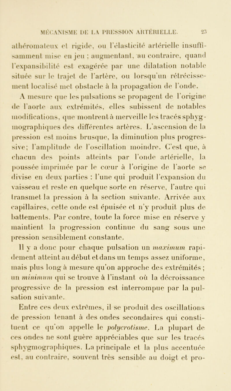 athéromateux (‘1 rigide, ou l'élasticité artérielle insuffi- samment mise en jeu ; augmentant, au contraire, quand lexpansihilité est exagérée par une dilatation notable située sur le trajet de l’artère, ou lorsqu'un rétrécisse- ment localisé met obstacle à la propagation de l'onde. A mesure que les pulsations se propagent de l'origine de l'aorte aux extrémités, elles subissent de notables modifications, que montrent à merveille les tracés spliyg- mographiques des différentes artères. L'ascension de la pression est moins brusque, la diminution plus progres- sive; l'amplitude de l'oscillation moindre. C’est que, à chacun des points atteints par l’onde artérielle, la poussée imprimée par le cœur à l’origine de l'aorte se divise en deux parties : l une qui produit l'expansion du vaisseau et reste en quelque sorte en réserve, l’autre qui transmet la pression à la section suivante. Arrivée aux capillaires, cette onde est épuisée et n’y produit plus de battements. Par contre, toute la force mise en réserve y maintient la progression continue du sang sous une pression sensiblement constante. 11 y a donc pour chaque pulsation un maximum rapi- dement atteint au début et dans un temps assez uniforme, mais plus long à mesure qu’on approche des extrémités ; un minimum qui se trouve à l’instant où la décroissance progressive de la pression est interrompue par la pul- sation suivante. Entre ces deux extrêmes, il se produit des oscillations de pression tenant à des ondes secondaires qui consti- tuent ce qu'on appelle le polycrotisme. La plupart de ces ondes ne sont guère appréciables que sur les tracés sphygmograpliiques. La principale et la plus accentuée est, au contraire, souvent très sensible au doigt et pro-