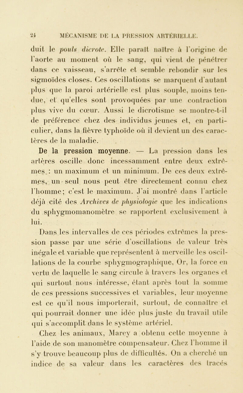 cluit le pouls dicrote. Elle paraît naître à l'origine de l'aorte au moment où le sang, qui vient de pénétrer dans ce vaisseau, s'arrête et semble rebondir sur les sigmoïdes closes. Ces oscillations se marquent d'autant plus que la paroi artérielle est plus souple, moins ten- due, et qu elles sont provoquées par une contraction plus vive du cœur. Aussi le dicrotisme se montre-t-il de préférence chez des individus jeunes et, en parti- culier, dans la fièvre typhoïde où il devient un des carac- tères de la maladie. De la pression moyenne. — La pression dans les artères oscille donc incessamment entre deux extrê- mes : un maximum et un minimum. De ces deux extrê- mes, un-seul nous peut être directement connu chez l’homme; c’est le maximum. J'ai montré dans l'article déjà cité des Archives de physiologie que les indications du sphygmomanomètre se rapportent exclusivement à lui. Dans les intervalles de ces périodes extrêmes la pres- sion passe par une série d’oscillations de valeur très inégale et variable que représentent à merveille les oscil- lations de la courbe sphygmographique, Or, la force en vertu de laquelle le sang circule à travers les organes et <pii surtout nous intéresse, étant après tout la somme de ces pressions successives et variables, leur moyenne est ce qu’il nous importerait, surtout, de connaître ci qui pourrait donner une idée plus juste du travail utile qui s'accomplit dans le système artériel. Chez les animaux, Marey a obtenu cette moyenne à l’aide de son manomètre compensateur. Chez l'homme il s’y trouve beaucoup plus de difficultés. On a cherché un indice de sa valeur dans les caractères des tracés