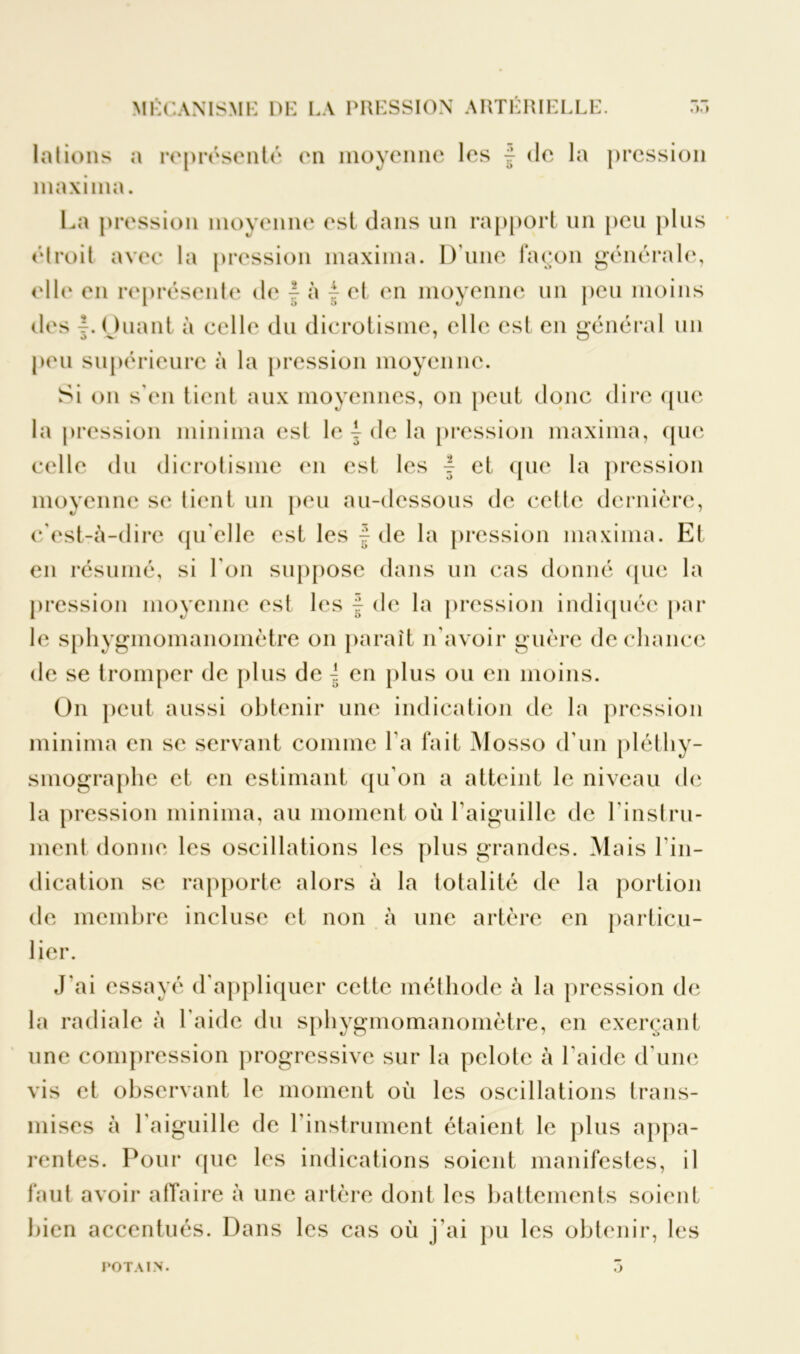 lotions a représenté en moyenne les f de la pression maxiina. La pression moyenne est dans un rapport un peu plus (droit avec la pression maxiina. D une façon générale, elle en représente de } à j et en moyenne un peu moins des {. Ouant à celle du dicrotisme, elle est en général un peu supérieure à la pression moyenne. Si on s'en tient aux moyennes, on peut donc dire que la pression minima est le } de la pression maxiina, que celle du dicrotisme en est les { et que la pression moyenne se tient un peu au-dessous de celte dernière, c'est-à-dire qu elle est les f de la pression maxima. Et en résumé, si l'on suppose dans un cas donné que la pression moyenne est les f de la pression indiquée par le sphygmomanomètre on paraît n'avoir guère de chance de se tromper de plus de | en plus ou en moins. On peut aussi obtenir une indication de la pression minima en se servant comme l’a fait Mosso d’un plétliy- smograplie et en estimant qu’on a atteint le niveau de la pression minima, au moment où l’aiguille de l'instru- ment donne les oscillations les plus grandes. Mais l'in- dication se rapporte alors à la totalité de la portion de membre incluse et non à une artère en particu- lier. J'ai essayé d'appliquer cette méthode à la pression de la radiale à l'aide du sphygmomanomètre, en exerçant une compression progressive sur la pelote à l’aide d’une vis et observant le moment où les oscillations trans- mises à l'aiguille de l’instrument étaient le plus appa- rentes. Pour (pie les indications soient manifestes, il faut avoir affaire à une artère dont les battements soient bien accentués. Dans les cas où j'ai pu les obtenir, les POTAIN. 7)