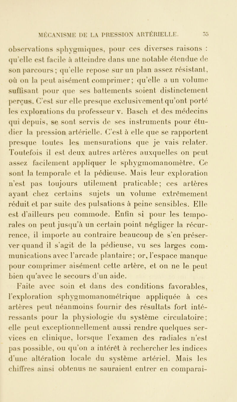 observai ions sphygmiques, pour ces diverses raisons : qu'elle est facile à atteindre dans une notable étendue de son parcours; qu'elle repose sur un plan assez résistant, où on la peut aisément comprimer ; qu’elle a un volume suftisant pour que ses battements soient distinctement perçus. (Test sur elle presque exclusivement qu’ont porté les explorations du professeur v. Bascli et des médecins qui depuis, se sont servis de ses instruments pour étu- dier la pression artérielle. (Test à elle que se rapportent presque toutes les mensurations que je vais relater. Toutefois il est deux autres artères auxquelles on peut assez facilement appliquer le sphygmomanomètre. Ce sont la temporale et la pédieuse. Mais leur exploration n'est pas toujours utilement praticable; ces artères ayant chez certains sujets un volume extrêmement réduit et par suite des pulsations à peine sensibles. Elle est d'ailleurs peu commode. Enfin si pour les tempo- rales on peut jusqu’à un certain point négliger la récur- rence, il importe au contraire beaucoup de s’en préser- ver quand il s'agit de la pédieuse, vu ses larges com- munications avec l'arcade plantaire; or, l’espace manque pour comprimer aisément cette artère, et on ne le peut bien qu’avec le secours d'un aide. Faite avec soin et dans des conditions favorables, l'exploration sphygmomanométrique appliquée à ces artères peut néanmoins fournir des résultats fort inté- ressants pour la physiologie du système circulatoire; elle peut exceptionnellement aussi rendre quelques ser- vices en clinique, lorsque l'examen des radiales n’est pas possible, ou qu’on a intérêt à rechercher les indices d’une altération locale du système artériel. Mais les chiffres ainsi obtenus ne sauraient entrer en comparai-