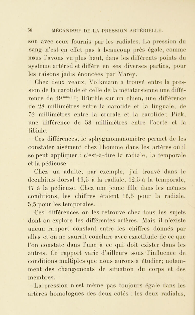 son avec ceux fournis par les radiales. La pression du sang n’est en effet pas à beaucoup près égale, comme nous l’avons vu plus haut, dans les différents points du système artériel et diffère en ses diverses parties, pour les raisons jadis énoncées par Marey. Chez deux veaux, Volkmann a trouve entre la pres- sion de la carotide et celle de la métatarsienne une diffé- rence de 19mm,Hg; Hürthle sur un chien, une différence de 28 millimètres entre la carotide et la linguale, de 52 millimètres entre la crurale et la carotide; Pick, une différence de 58 millimètres entre l'aorte et la tibiale. Ces différences, le sphygmomanomètre permet de les constater aisément chez l’homme dans les artères où il se peut appliquer : c’est-à-dire la radiale, la temporale et la pédieuse. Chez un adulte, par exemple, j'ai trouvé dans le décubitus dorsal 19,5 à la radiale, 12,5 à la temporale, 17 à la pédieuse. Chez une jeune fille dans les mêmes conditions, les chiffres étaient 16,5 pour la radiale, 5,5 pour les temporales. Ces différences on les retrouve chez tous les sujets dont on explore les différentes artères. Mais il n'existe aucun rapport constant entre les chiffres donnés par elles et on ne saurait conclure avec exactitude de ce que l’on constate dans l’une à ce qui doit exister dans les autres. Ce rapport varie d'ailleurs sous l'influence de conditions multiples que nous aurons à étudier; notam- ment des changements de situation du corps et des membres. La pression n'est même pas toujours égale dans les artères homologues des deux côtés : les deux radiales.