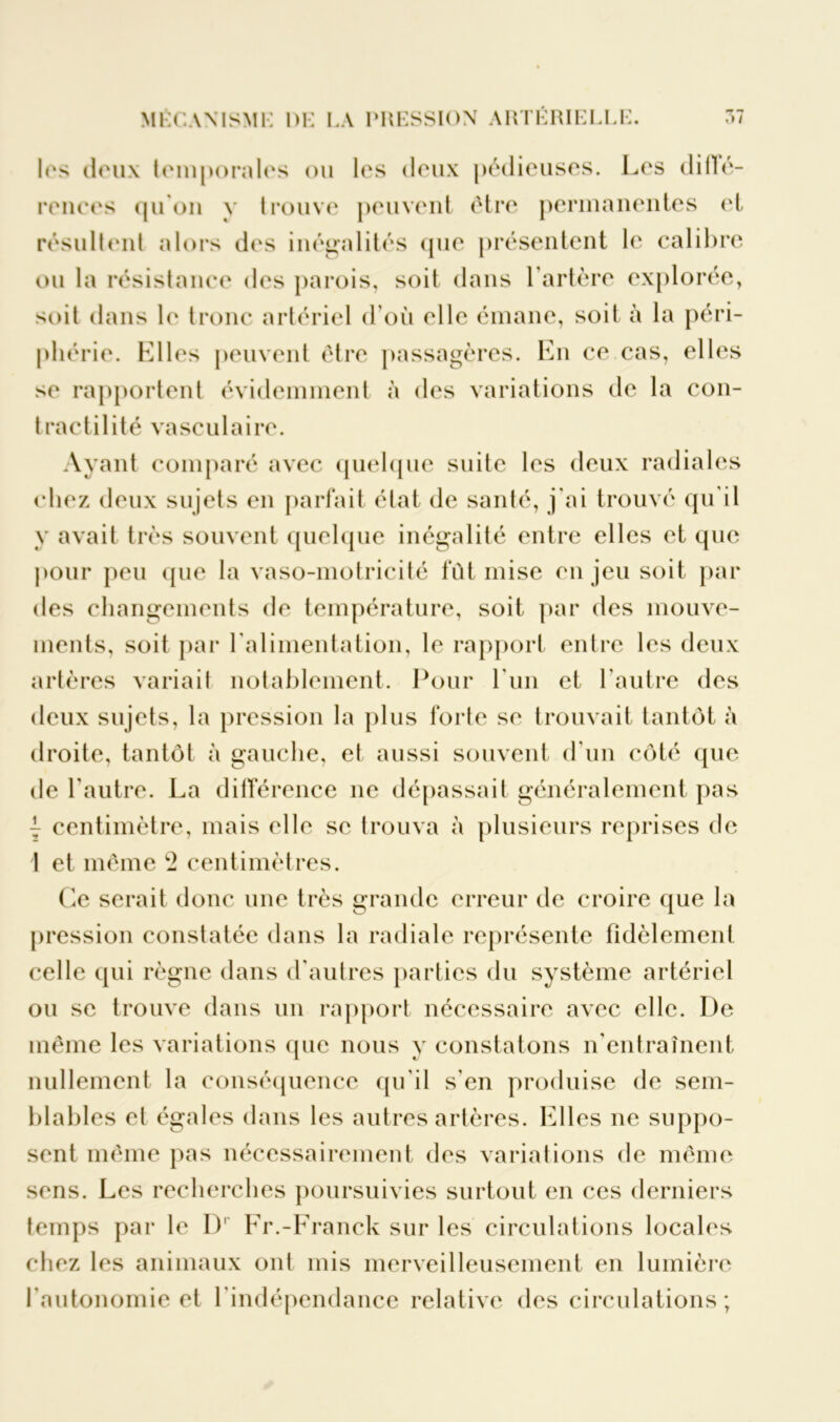 les doux temporales ou les deux pédieuses. Les dilfé- renees qu’on y trouve peuvent être permanentes et résultent alors des inégalités que présentent le calibre ou la résistance des parois, soit dans l’artère explorée, soit dans le tronc artériel d’où elle émane, soit à la péri- phérie. Llles peuvent être passagères. En ce cas, elles se rapportent évidemment à des variations de la con- tractilité vasculaire. Ayant comparé avec quelque suite les deux radiales chez deux sujets en parfait état de santé, j'ai trouvé qu'il y avait très souvent quelque inégalité entre elles et que pour peu (pie la vaso-motricité fût mise en jeu soit par des changements de température, soit par des mouve- ments, soit par l'alimentation, le rapport entre les deux artères variait notablement. Pour l'un et l'autre des deux sujets, la pression la plus forte se trouvait tantôt à droite, tantôt à gauche, et aussi souvent d'un côté que de l'autre. La différence ne dépassait généralement pas | centimètre, mais elle se trouva à plusieurs reprises de 1 et même 2 centimètres. Ce serait donc une très grande erreur de croire que la pression constatée dans la radiale représente fidèlement celle qui règne dans d'autres parties du système artériel ou se trouve dans un rapport nécessaire avec elle. I)e même les variations que nous y constatons n'entraînent nullement la conséquence qu’il s'en produise de sem- blables et égales dans les autres artères. Elles ne suppo- sent même pas nécessairement des variations de même sens. Les recherches poursuivies surtout en ces derniers temps par le I)1 Fr.-Franck sur les circulations locales chez les animaux ont mis merveilleusement en lumière l'autonomie et l'indépendance relative des circulations ;