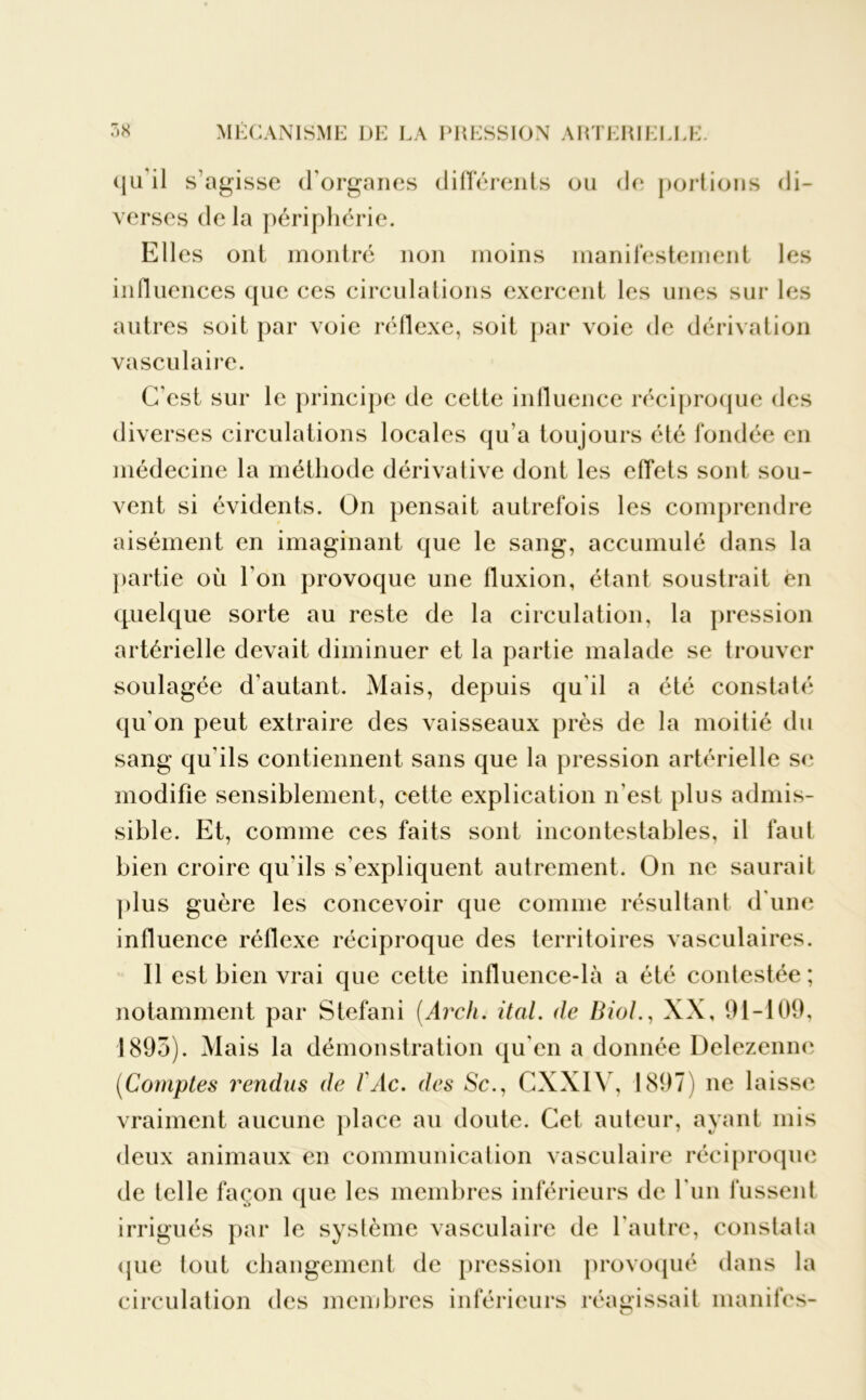<1 a il s’agisse d'organes différents ou de portions di- verses de la périphérie. Eli es ont montré non moins manifestement les influences que ces circulations exercent les unes sur les autres soit par voie réflexe, soit par voie de dérivation vasculaire. C'est sur le principe de cette influence réciproque des diverses circulations locales qu’a toujours été fondée en médecine la méthode dérivative dont les effets sont sou- vent si évidents. On pensait autrefois les comprendre aisément en imaginant que le sang, accumulé dans la partie où l’on provoque une fluxion, étant soustrait en quelque sorte au reste de la circulation, la pression artérielle devait diminuer et la partie malade se trouver soulagée d'autant. Mais, depuis qu'il a été constaté qu'on peut extraire des vaisseaux près de la moitié du sang qu’ils contiennent sans que la pression artérielle se modifie sensiblement, cette explication n'est plus admis- sible. Et, comme ces faits sont incontestables, il faut bien croire qu'ils s'expliquent autrement. On ne saurait plus guère les concevoir que comme résultant d'une influence réflexe réciproque des territoires vasculaires. 11 est bien vrai que cette influence-là a été contestée ; notamment par Stéfani (Arch. ital. de Biol., XX, 91-109, 1893). Mais la démonstration qu'en a donnée Delezenne (iComptes rendus de /Vie. des Sc., CXXIY, 1897) ne laisse vraiment aucune place au doute. Cet auteur, ayant mis deux animaux en communication vasculaire réciproque de telle façon que les membres inférieurs de l'un fussent irrigués par le système vasculaire de l'autre, constata que tout changement de pression provoqué dans la circulation des membres inférieurs réagissait inanités- < J