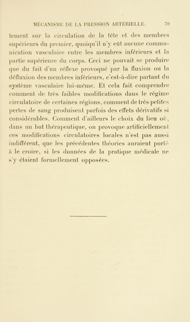lemont sur la circulation de la tète et des membres supérieurs du premier, quoiqu'il n'y eût aucune commu- nication vasculaire entre les membres inférieurs et la partie supérieure du corps. Ceci ne pouvait se produire que du fait d'un réflexe provoqué par la fluxion ou la défluxion des membres inférieurs, c'est-à-dire partant du système vasculaire lui-même. Et cela fait comprendre comment de très faibles modifications dans le régime circulatoire de certaines régions, comment de très petites pertes de sang produisent parfois des effets dérivatifs si considérables. Comment d'ailleurs le choix du lieu où, dans un but thérapeutique, on provoque artificiellement ces modifications circulatoires locales n'est pas aussi indifférent, que les précédentes théories auraient porté à le croire, si les données de la pratique médicale ne s'y étaient formellement opposées.