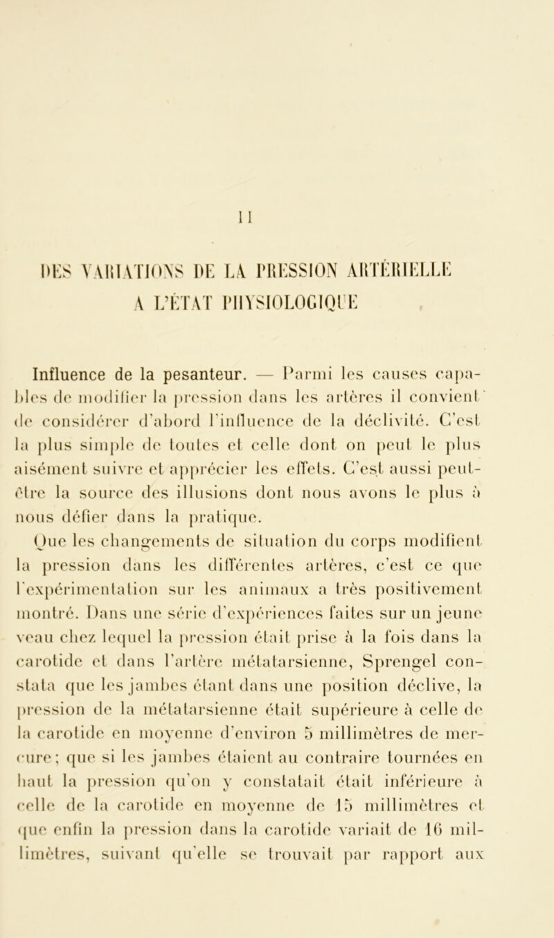 ÏS VARIATIONS DE IA PRESSION ARTÉRIELLE A L’ÉTAT PIIYSIOLOGIQEE Influence de la pesanteur. — Parmi les causes capa- bles de modifier la pression dans les artères il convient de considérer d'abord l'influence de la déclivité. C’est la plus simple de toutes cl celle dont on peut le plus aisément suivre el apprécier les effets. C’est aussi peut- être la source des illusions dont nous avons le plus à nous défier dans la pratique. One les changements de situation du corps modifient la pression dans les différentes artères, c’est ce que l'expérimentation sur les animaux a très positivement montré. Dans une série d’expériences faites sur un jeune veau chez lequel la pression était prise à la fois dans la carotide et dans l'artère métatarsienne, Sprengel con- stata que les jambes étant dans une position déclive, la pression de la métatarsienne était supérieure à celle de la carotide en moyenne d’environ 5 millimètres de mer- cure; que si les jambes étaient au contraire tournées en haut la pression qu’on y constatait était inférieure à celle de la carotide en moyenne de 15 millimètres et (pie enfin la pression dans la carotide variait de 16 mil- limètres, suivant qu'elle se trouvait par rapport aux