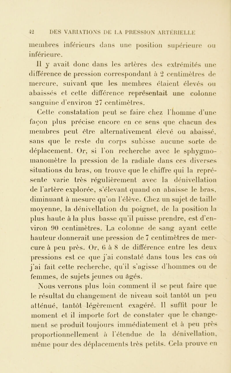 membres inférieurs dans une position supérieure ou inférieure. Il y avait donc dans les artères des extrémités une différence de pression correspondant à 2 centimètres de mercure, suivant que les membres étaient élevés ou abaissés et cette différence représentait une colonne sanguine d’environ 21 centimètres. Cette constatation peut se faire chez l'homme d’une façon plus précise encore en ce sens que chacun des membres peut être alternativement élevé ou abaissé, sans que le reste du corps subisse aucune sorte de déplacement. Or, si l’on recherche avec le sphygmo- manomètre la pression de la radiale dans ces diverses situations du bras, on trouve que le chiffre qui la repré- sente varie très régulièrement avec la dénivellation de l’artère explorée, s’élevant quand on abaisse le bras, diminuant à mesure qu'on l'élève. Chez un sujet de taille moyenne, la dénivellation du poignet, de la position la plus haute à la plus basse qu’il puisse prendre, est d'en- viron 00 centimètres. La colonne de sang avant cette hauteur donnerait une pression de 7 centimètres de mer- cure à peu près. Or, 0 à 8 de différence entre les deux pressions est ce que j'ai constaté dans tous les cas où j’ai fait cette recherche, qu'il s’agisse d'hommes ou de femmes, de sujets jeunes ou âgés. Nous verrons plus loin comment il se peut faire que le résultat du changement de niveau soit tantôt un peu atténué, tantôt légèrement exagéré. 11 suffit pour le moment et il importe fort de constater que le change- ment se produit toujours immédiatement et à peu près proportionnellement à l'étendue de la dénivellation, même pour des déplacements très petits. Cela prouve en