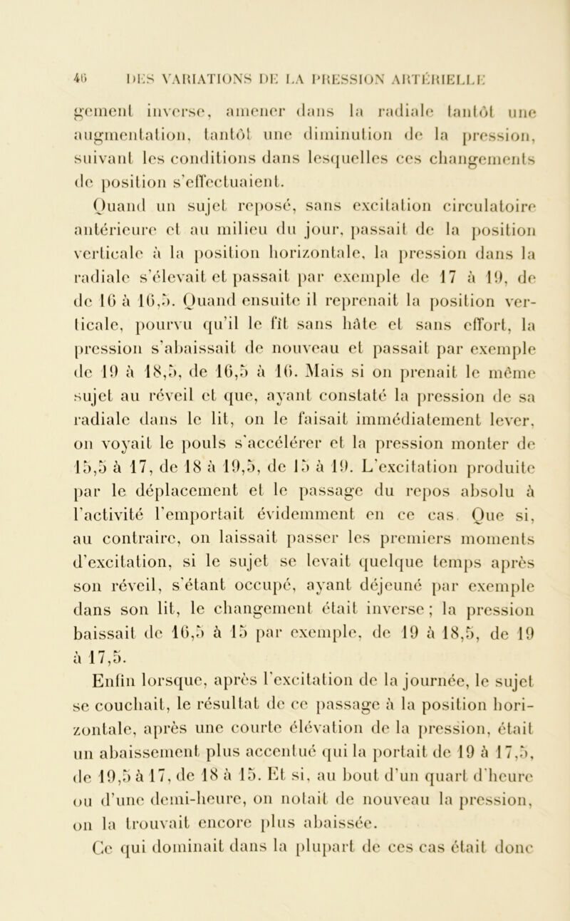 gement inverse, amener dans la radiale tantôt une augmentation, tantôt une diminution de la pression, suivant les conditions dans lesquelles ces changements de position s’effectuaient. Quand un sujet reposé, sans excitation circulatoire antérieure et au milieu du jour, passait de la position verticale à la position horizontale, la pression dans la radiale s’élevait et passait par exemple de 17 à 19, de de 10 à 16,h. Quand ensuite il reprenait la position ver- ticale, pourvu qu’il le fit sans hâte et sans effort, la pression s’abaissait de nouveau et passait par exemple de 19 à 18,o, de 16,5 à 10. Mais si on prenait le même sujet au réveil et que, ayant constaté la pression de sa radiale dans le lit, on le faisait immédiatement lever, on voyait le pouls s'accélérer et la pression monter de 15,5 à 17, de 18 à 19,5, de 15 à 19. L’excitation produite par le déplacement et le passage du repos absolu à l’activité l’emportait évidemment en ce cas Que si, au contraire, on laissait passer les premiers moments d'excitation, si le sujet se levait quelque temps après son réveil, s'étant occupé, ayant déjeuné par exemple dans son lit, le changement était inverse ; la pression baissait de 16,5 à 15 par exemple, de 19 à 18,5, de 19 à 17,5. Enfin lorsque, après l'excitation de la journée, le sujet se couchait, le résultat de ce passage à la position hori- zontale, après une courte élévation de la pression, était un abaissement plus accentué qui la portait de 19 à 17,5, de 19,5 à 17, de 18 à 15. Et si, au bout d'un quart d'heure ou d’une demi-heure, on notait de nouveau la pression, on la trouvait encore plus abaissée. Ce qui dominait dans la plupart de ces cas était donc