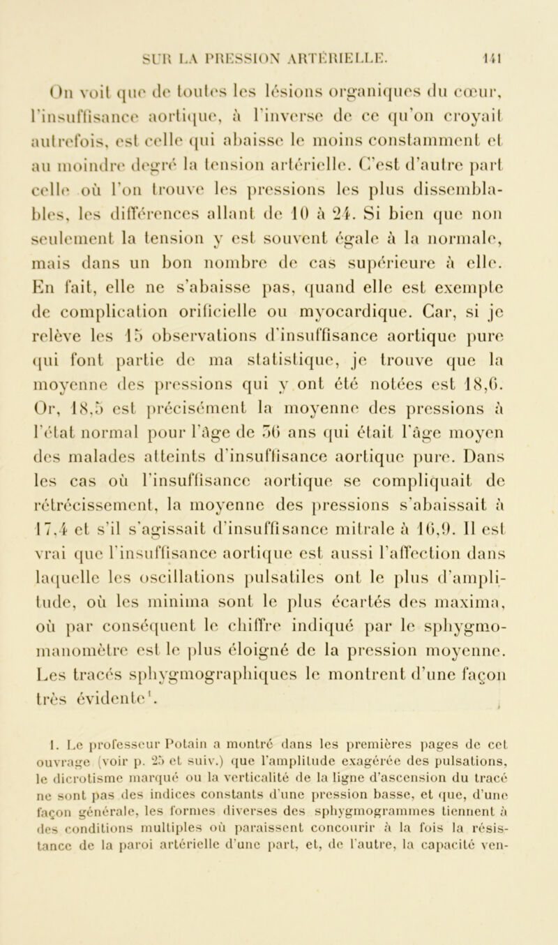 On voit que du toutes les lésions organiques du cœur, l'insuffisance aortique, à l’inverse de ce qu’on croyait autrefois, est celle qui abaisse le moins constamment et au moindre degré la tension artérielle. C’est d’autre part celle où l’on trouve les pressions les plus dissembla- bles, les différences allant de 10 à 24. Si bien que non seulement la tension y est souvent égale à la normale, mais dans un bon nombre de cas supérieure a elle. En fait, elle ne s’abaisse pas, quand elle est exemple de complication orificielle ou myocardique. Car, si je relève les 15 observations d’insuffisance aortique pure qui font partie de ma statistique, je trouve que la moyenne des pressions qui y ont été notées est 18,0. Or, 18,5 est précisément la moyenne des pressions à l’état normal pour l’Age de 50 ans qui était l’âge moyen des malades atteints d’insuffisance aortique pure. Dans les cas où l’insuffisance aortique se compliquait de rétrécissement, la moyenne des pressions s’abaissait a 17,4 et s’il s’agissait d’insuffisance mitrale à 10,9. 11 est vrai que l’insuffisance aortique est aussi l’affection dans laquelle les oscillations pulsatiles ont le plus d’ampli- tude, où les minima sont le plus écartés des maxima, où par conséquent le chiffre indiqué par le sphygmo- manomètre est le plus éloigné de la pression moyenne. Les tracés sphygmographiques le montrent d’une façon très évidente'. I. Le professeur Potain a montré dans les premières pages de cet ouvrage (voir p. 25 et suiv.) que l'amplitude exagérée des pulsations, le dicrotisme marqué ou la verticalité de la ligne d’ascension du tracé ne sont pas des indices constants d’une pression basse, et que, d’une façon générale, les formes diverses des sphygmogrammes tiennent à des conditions multiples où paraissent concourir à la fois la résis- tance de la paroi artérielle d’une part, et, de l’autre, la capacité ven-