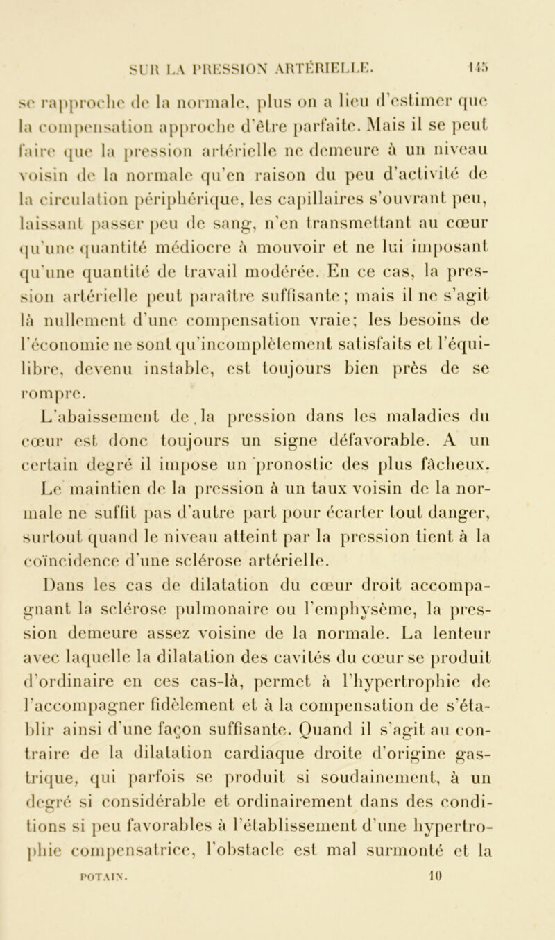 se rapproche de la normale, plus on a lieu il estimer que la eompensation approche d’être parfaite. Mais il se peut faire que la pression artérielle ne demeure à un niveau voisin de la normale qu’en raison du peu d’activité de la circulation périphérique, les capillaires s’ouvrant peu, laissant passer peu de sang, n'en transmettant au cœur qu’une quantité médiocre à mouvoir et ne lui imposant qu’une quantité de travail modérée. En ce cas, la pres- sion artérielle peut paraître suffisante; mais il 11e s’agit là nullement d’une compensation vraie; les besoins de l’économie 11e sont qu’incomplètemcnt satisfaits et l’équi- libre, devenu instable, est toujours bien près de se rompre. L’abaissement de. la pression dans les maladies du cœur est donc toujours un signe défavorable. A un certain degré il impose un pronostic des plus fâcheux. Le maintien de la pression à un taux voisin de la nor- male ne suffit pas d’autre part pour écarter tout danger, surtout quand le niveau atteint par la pression tient à la coïncidence d’une sclérose artérielle. Dans les cas de dilatation du cœur droit accompa- gnant la sclérose pulmonaire ou l'emphysème, la pres- sion demeure assez voisine de la normale. La lenteur avec laquelle la dilatation des cavités du cœur se produit d’ordinaire en ces cas-là, permet à l'hypertrophie de l'accompagner fidèlement et à la compensation de s'éta- blir ainsi d'une façon suffisante. Quand il s’agit au eon- 0 traire de la dilatation cardiaque droite d’origine gas- trique, qui parfois se produit si soudainement, à un degré si considérable et ordinairement dans des condi- tions si peu favorables à l’établissement d'une hypertro- phie compensatrice, l'obstacle est mal surmonté et la