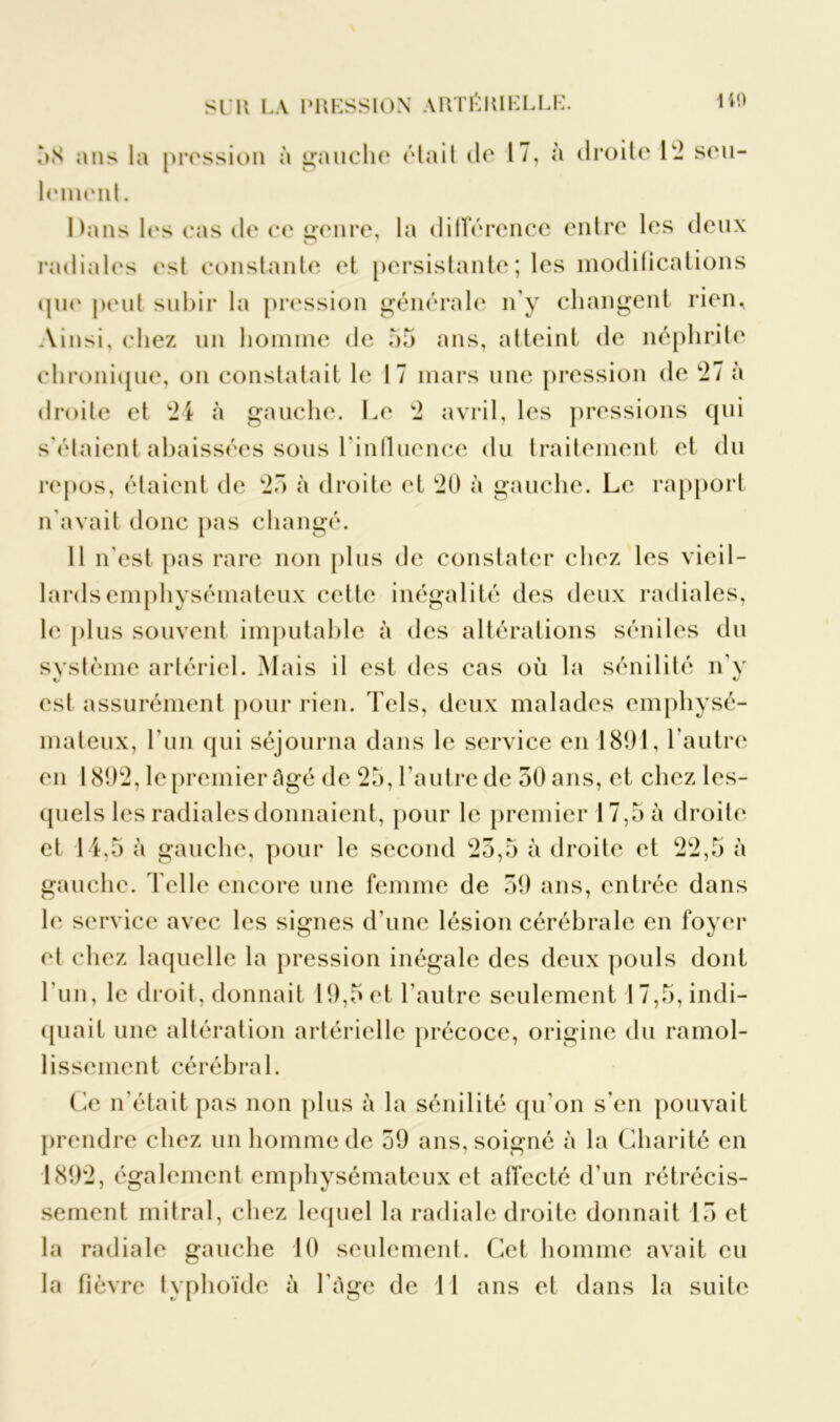 58 ans la pression à gauche était de 17, à droite 1 - seu- lement. Dans les cas de ce genre, la différence entre les deux radiales est constante et persistante ; les modifications que peut subir la pression générale n’y changent rien. Ainsi, chez un homme de 55 ans, atteint de néphrite chronique, on constatait le 17 mars mie pression de *27 à droite et 24 à gauche. Le 2 avril, les pressions qui s’étaient abaissées sous l'influence du traitement et du repos, étaient de 25 à droite et 20 à gauche. Le rapport n'avait donc pas changé. Il n'est pas rare non plus de constater chez les vieil- lards emphysémateux cette inégalité des deux radiales, le plus souvent imputable à des altérations séniles du système artériel. Mais il est des cas où la sénilité n’y est assurément pour rien. Tels, deux malades emphysé- mateux, l’un qui séjourna dans le service en 1891, l’autre en 1892, le premier âgé de 25, l’autre de 50 ans, et chez les- quels les radiales donnaient, pour le premier 17,5 à droite et 14,5 à gauche, pour le second 25,5 à droite et 22,5 à gauche. Telle encore une femme de 59 ans, entrée dans le service avec les signes d'une lésion cérébrale en foyer et chez laquelle la pression inégale des deux pouls dont 1 un, le droit, donnait 19,5 et l’autre seulement 17,5, indi- quait une altération artérielle précoce, origine du ramol- lissement cérébral. Ce n'était pas non plus à la sénilité qu’on s'en pouvait prendre chez un homme de 59 ans, soigné à la Charité en 1892, également emphysémateux et affecté d'un rétrécis- sement mitral, chez lequel la radiale droite donnait 15 et la radiale gauche 10 seulement. Cet homme avait eu la fièvre typhoïde à l'àgc de 11 ans et dans la suite