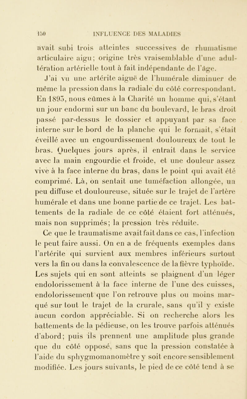 avait subi trois atteintes successives de rhumatisme articulaire aigu; origine très vraisemblable d'une adul- tération artérielle tout à fait indépendante de l’âge. J’ai vu une artérite aiguë de l’humérale diminuer de même la pression dans la radiale du côté correspondant. En 1893, nous eûmes à la Charité un homme qui, s’étant un jour endormi sur un banc du boulevard, le bras droit passé par-dessus le dossier et appuyant par sa face interne sur le bord de la planche qui le formait, s'était éveillé avec un engourdissement douloureux de tout le bras. Quelques jours après, il entrait dans le service avec la main engourdie et froide, et une douleur assez vive à la face interne du bras, dans le point qui avait été comprimé. Là, on sentait une tuméfaction allongée, un peu diffuse et douloureuse, située sur le trajet de l'artère humérale et dans une bonne partie de ce trajet. Les bat- tements de la radiale de ce côté étaient fort atténués, mais non supprimés; la pression très réduite. Ce que le traumatisme avait fait dans ce cas, l’infection le peut faire aussi. On en a de fréquents exemples dans Fartérite qui survient aux membres inférieurs surtout vers la fin ou dans la convalescence de la fièvre typhoïde. Les sujets qui en sont atteints se plaignent d'un léger endolorissement à la face interne de l une des cuisses, endolorissement que l'on retrouve plus ou moins mar- qué sur tout le trajet de la crurale, sans qu'il y existe aucun cordon appréciable. Si on recherche alors les battements de la pédieuse, on les trouve parfois atténués d’abord; puis ils prennent une amplitude plus grande que du côté opposé, sans que la pression constatée à l’aide du sphygmomanomètre y soit encore sensiblement modifiée. Les jours suivants, le pied de ce côté tend à se