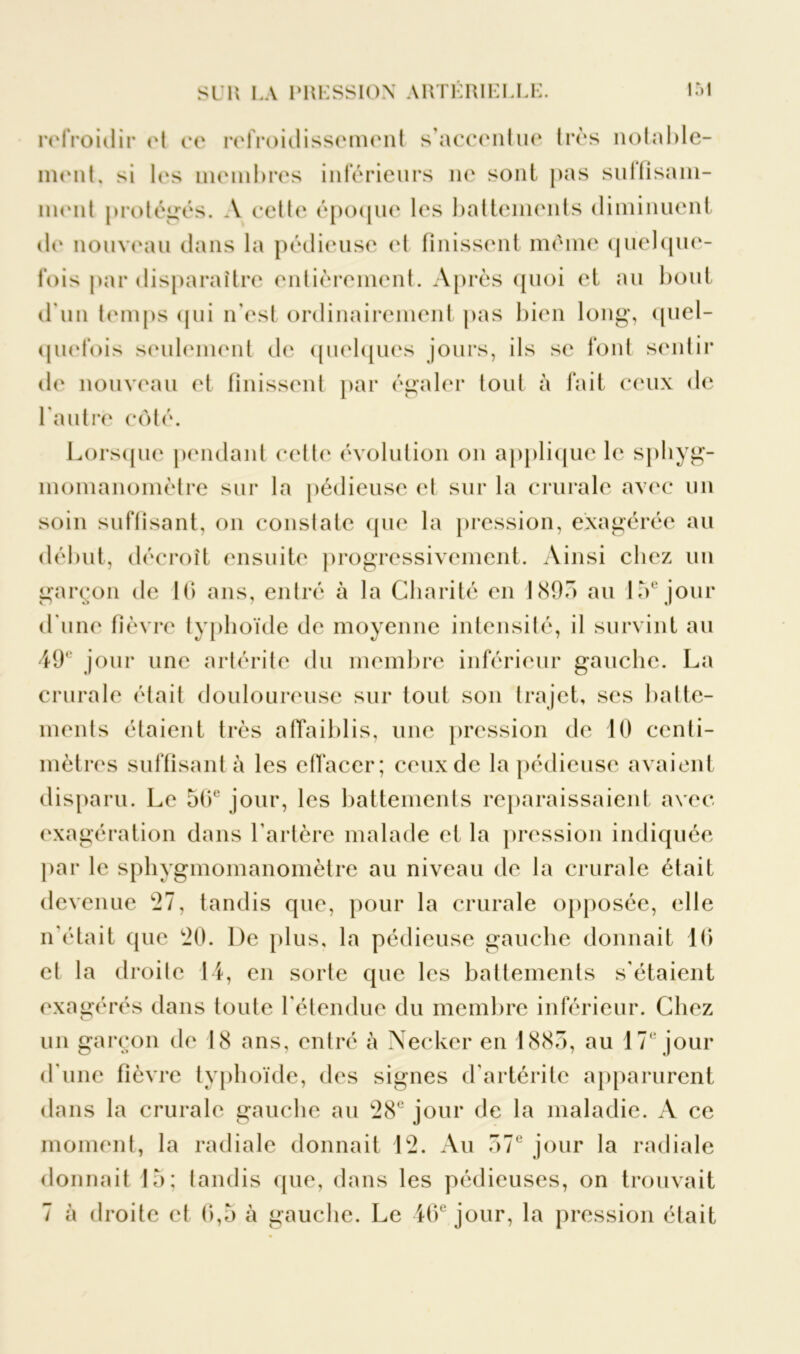 refroidir et ce refroidissement s’accentue très notable- ment, si les membres inférieurs ne sont pas suffisam- ment protégés. A cette époque les battements diminuent île nouveau dans la pédieuse et finissent même quelque- fois par disparaître entièrement. Après quoi et au bout d'un temps qui n’est ordinairement pas bien long', quel- quefois seulement de quelques jours, ils se font sentir de nouveau et finissent par égaler tout à fait ceux de l'autre côté. Lorsque pendant cette évolution on applique le sphyg- momanomètre sur la pédieuse et sur la crurale avec un soin suffisant, on constate que la pression, exagérée au début, décroît ensuite progressivement. Ainsi chez un garçon de 16 ans, entré à la Charité en 1895 au 15e jour d'une fièvre typhoïde de moyenne intensité, il survint au 49° jour une artérite du membre inférieur gauche. La crurale était douloureuse sur tout son trajet, scs batte- ments étaient très affaiblis, une pression de 10 centi- mètres suffisant à les effacer; ceux de la pédieuse avaient disparu. Le 56e jour, les battements reparaissaient avec exagération dans l’artère malade et la pression indiquée par le sphygmomanomètre au niveau de la crurale était devenue 27, tandis que, pour la crurale opposée, elle n'était que 20. De plus, la pédieuse gauche donnait 16 et la droite 14, en sorte que les battements s’étaient exagérés dans toule l'étendue du membre inférieur. Chez un garçon de 18 ans, entré à Necker en 1885, au 17e jour d'une fièvre typhoïde, des signes d'artérite apparurent dans la crurale gauche au 28e jour de la maladie. A ce moment, la radiale donnait 12. Au 57e jour la radiale donnait 15: tandis que, dans les pédieuses, on trouvait 7 à droite et 6,5 à gauche. Le 46e jour, la pression était