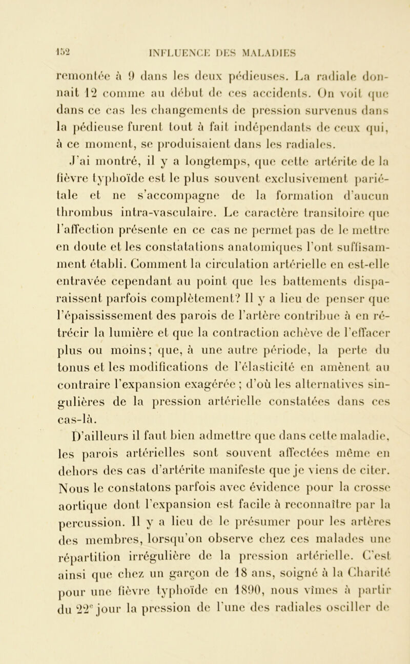 remontée à 9 dans les deux pédieuses. La radiale don- nait 12 comme au début de ces accidents. On voit que dans ce cas les changements de pression survenus dans la pédieuse furent tout à fait indépendants de ceux qui, à ce moment, se produisaient dans les radiales. J'ai montré, il y a longtemps, que cette artérite de la fièvre typhoïde est le plus souvent exclusivement parié- tale et ne s’accompagne de la formation d’aucun thrombus intra-vasculaire. Le caractère transitoire que l’affection présente en ce cas ne permet pas de le mettre en doute et les constatations anatomiques l’ont suffisam- ment établi. Gomment la circulation artérielle en est-elle entravée cependant au point que les battements dispa- raissent parfois complètement? Il y a lieu de penser que l’épaississement des parois de l’artère contribue à en ré- trécir la lumière et que la contraction achève de l’effacer plus ou moins; que, à une autre période, la perte du tonus et les modifications de l’élasticité en amènent au contraire l’expansion exagérée ; d’où les alternatives sin- gulières de la pression artérielle constatées dans ces cas-là. D’ailleurs il faut bien admettre que dans cette maladie, les parois artérielles sont souvent affectées même en dehors des cas d’artérite manifeste que je viens de citer. Nous le constatons parfois avec évidence pour la crosse aortique dont l'expansion est facile à reconnaître par la percussion. 11 y a lieu de le présumer pour les artères des membres, lorsqu’on observe chez ces malades une répartition irrégulière de la pression artérielle. C'est ainsi que chez un garçon de 18 ans, soigné à la Charité pour une fièvre typhoïde en 1890, nous vîmes à partir du 22e jour la pression de l'une des radiales osciller de