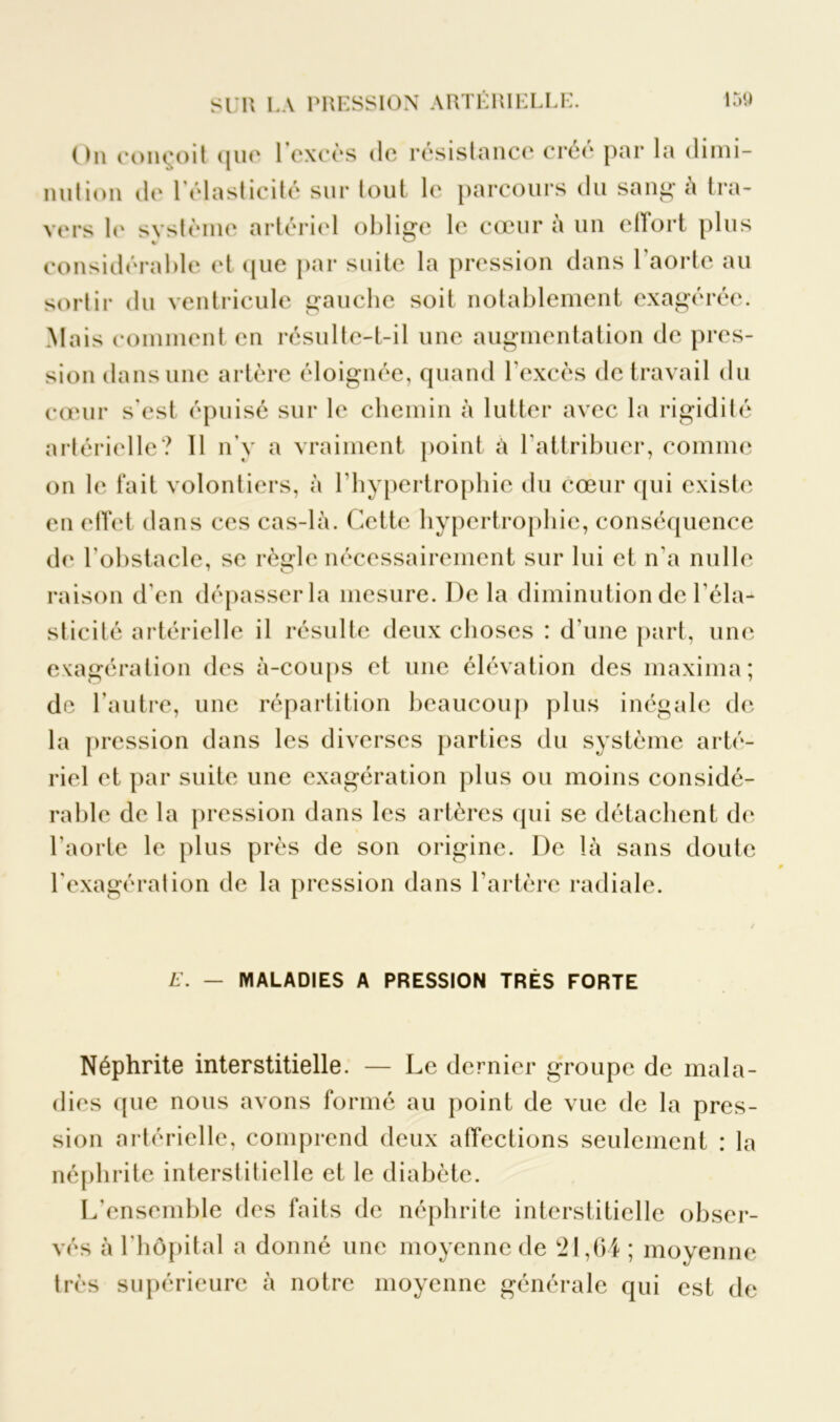 On conçoit que l’excès de résistance créé par la dimi- nution de 1 élasticité sur tout le parcours du sang à tra- vers le système artériel oblige le cœur à un effort plus considérable et que par suite la pression dans l’aorte au sortir du ventricule gauche soit notablement exagérée. Mais comment en résulte-t-il une augmentation de pres- sion dans une artère éloignée, quand l'excès de travail du cœur s'est épuisé sur le chemin à lutter avec la rigidité artérielle? 11 n'y a vraiment point à l'attribuer, comme on le fait volontiers, à l'hypertrophie du cœur qui existe en effet dans ces cas-là. Cette hypertrophie, conséquence de l'obstacle, se règle nécessairement sur lui et n'a nulle raison d'en dépasser la mesure. De la diminution de l'éla- sticité artérielle il résulte deux choses : d'une part, une exagération des à-coups et une élévation des maxima; de l'autre, une répartition beaucoup plus inégale de la pression dans les diverses parties du système arté- riel et par suite une exagération plus ou moins considé- rable de la pression dans les artères qui se détachent de l'aorte le plus près de son origine. De là sans doute l'exagération de la pression dans l’artère radiale. E. — MALADIES A PRESSION TRÈS FORTE Néphrite interstitielle. — Le dernier groupe de mala- dies que nous avons formé au point de vue de la pres- sion artérielle, comprend deux affections seulement : la néphrite interstitielle et le diabète. L’ensemble des faits de néphrite interstitielle obser- vés à l’hôpital a donné une moyenne de 21,64 ; moyenne très supérieure à notre moyenne générale qui est de