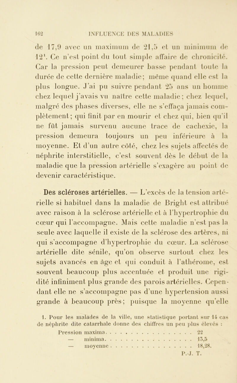 de 17,9 avec un maximum de 21,5 et un minimum de 12 h Ce n’est point du tout simple affaire de chronicité. Car la pression peut demeurer basse pendant toute la durée de cette dernière maladie; même quand elle est la plus longue. J’ai pu suivre pendant 25 ans un homme chez lequel j’avais vu naître cette maladie ; chez lequel, malgré des phases diverses, elle ne s’effaça jamais com- plètement; qui finit par en mourir et chez qui, bien qu'il ne fût jamais survenu aucune trace de cachexie, la pression demeura toujours un peu inférieure à la moyenne. Et d’un autre côté, chez les sujets affectés de néphrite interstitielle, c’est souvent dès le début de la maladie que la pression artérielle s’exagère au point de devenir caractéristique. Des scléroses artérielles. — L’excès de la tension arté- rielle si habituel dans la maladie de Bright est attribué avec raison à la sclérose artérielle et à l’hypertrophie du cœur qui l’accompagne. Mais cette maladie n'est pas la seule avec laquelle il existe de la sclérose des artères, ni qui s’accompagne d’hypertrophie du cœur. La sclérose artérielle dite sénile, qu’on observe surtout chez les sujets avancés en âge et qui conduit à l’athérome, est souvent beaucoup plus accentuée et produit une rigi- dité infiniment plus grande des parois artérielles. Cepen- dant elle ne s’accompagne pas d’une hypertension aussi grande à beaucoup près; puisque la moyenne qu’elle 1. Pour les malades de la ville, une statistique portant sur 1 \ cas de néphrite dite catarrhale donne des chiffres un peu plus élevés : Pression maxirna 22 — minima 13,5 — moyenne 18,28.