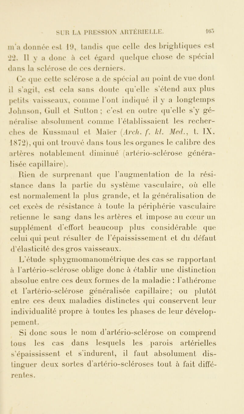 m a donnée est 19, tandis que celle des brighliques csl '2'2. Il y a donc à cet égard quelque chose de spécial dans la sclérose de ces derniers. Ce que cette sclérose a de spécial au point de vue dont il s'agit, est cela sans doute qu elle s'étend aux plus petits vaisseaux, comme l’ont indiqué il y a longtemps Johnson, Gull et Sutton ; c'est en outre qu'elle s'y gé- néralise absolument comme l'établissaient les recher- ches de Kussmaul et Maïer (Arch. f. kl. Med., t. IX, 1N7W2), qui ont trouvé dans tous les organes le calibre des artères notablement diminué (artério-sclérose généra- lisée capillaire). Rien de surprenant (pie l'augmentation de la rési- stance dans la partie du système vasculaire, où elle est normalement la plus grande, et la généralisation de cet excès de résistance à toute la périphérie vasculaire retienne le sang dans les artères et impose au cœur un supplément d'effort beaucoup plus considérable que celui qui peut résulter de l’épaississement et du défaut d’élasticité desçros vaisseaux. L'étude sphygmomanométrique des cas se rapportant à l'artério-sclérose oblige donc a établir une distinction absolue entre ces deux formes de la maladie : l’athérome et l’artério-sclérose généralisée capillaire; ou plutôt enlre ces deux maladies distinctes qui conservent leur individualité propre à toutes les phases de leur dévelop- pement. Si donc sous le nom d’artério-sclérose on comprend tous les cas dans lesquels les parois artérielles s’épaississent et s'indurent, il faut absolument dis- tinguer deux sortes d'artério-scléroses tout à fait difîé- rentes.