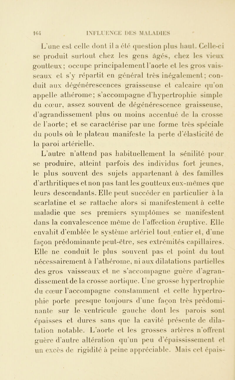 L'une est celle dont il a été question plus liaul. Celle-ci se produit surtout chez les gens Agés, chez les vieux goutteux; occupe principalement l’aorte et les gros vais- seaux et s’y répartit en général très inégalement; con- duit aux dégénérescences graisseuse et calcaire (pi on appelle athérome; s’accompagne d’hypertrophie simple du cœur, assez souvent de dégénérescence graisseuse, d’agrandissement plus ou moins accentué de la crosse de l’aorte; et se caractérise par une forme très spéciale du pouls où le plateau manifeste la perte d’élasticité de la paroi artérielle. L'autre n’attend pas habituellement la sénilité pour se produire, atteint parfois des individus fort jeunes, le plus souvent des sujets appartenant à des familles d’arthritiques et non pas tant les goutteux eux-mêmes que leurs descendants. Elle peut succéder en particulier à la scarlatine et se rattache alors si manifestement à cette maladie que ses premiers symptômes se manifestent dans la convalescence même de l’affection éruptive. Elle envahit d'emblée le système artériel tout entier et, d une façon prédominante peut-être, ses extrémités capillaires. Elle ne conduit le plus souvent pas et point du toul nécessairement à l’athérome, ni aux dilatations partielles des gros vaisseaux et ne s’accompagne guère d'agran- dissement de la crosse aortique. Une grosse hypertrophie du cœur l’accompagne constamment et cette hypertro- phie porte presque toujours d'une façon très prédomi- nante sur le ventricule gauche dont les parois sonl épaisses et dures sans que la cavité présente de dila- tation notable. L’aorte et les grosses artères n'offrent guère d'autre altération qu’un peu d’épaississement et un excès de rigidité à peine appréciable. Mais cet épais-