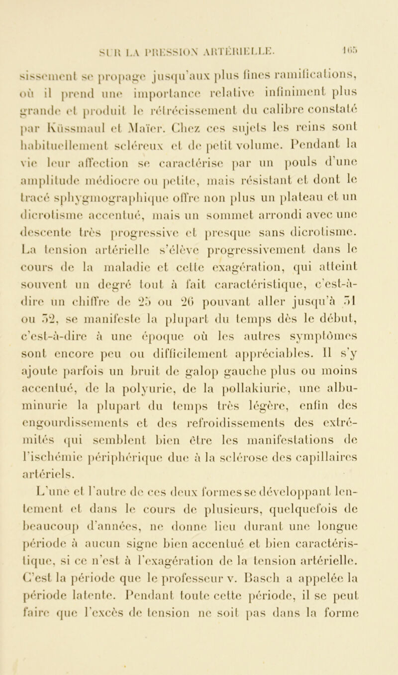 SI K LA 1T»KSSI(>N AHTÉMLLLL. I or» sissement se propage jusqu’aux plus linos ramifications, où il prend une importance relative infiniment plus grande et produit le rétrécissement du calibre constaté par Küssinaul et Maïer. Chez ces sujets les reins sont habituellement scléreux et de petit volume. Pendant la vie leur affection se caractérise par un pouls d’une amplitude médiocre ou petite, mais résistant et dont le tracé spliygmographique offre non plus un plateau et un dicrotisme accentué, mais un sommet arrondi avec une descente très progressive et presque sans dicrotisme. La tension artérielle s'élève progressivement dans le cours de la maladie et celle exagération, qui atteint souvent un degré tout à fait caractéristique, c’est-à- dire un chiffre de 2à ou 26 pouvant aller jusqu’à ô 1 ou Ô2, se manifeste la plupart du temps dès le début, c’est-à-dire à une époque où les autres symptômes sont encore peu ou difficilement appréciables. 11 s’y ajoute parfois un bruit de galop gauche plus ou moins accentué, de la polyurie, de la pollakiurie, une albu- minurie la plupart du temps très légère, enfin des engourdissements et des refroidissements des extré- mités qui semblent bien être les manifestations de l’ischémie périphérique due à la sclérose des capillaires artériels. L’une et l’autre de ces deux formes se développant len- tement et dans le cours de plusieurs, quelquefois de beaucoup d’années, ne donne lieu durant une longue période à aucun signe bien accentué et bien caractéris- tique, si ce n’est à l’exagération de la tension artérielle. C’est la période que le professeur v. Bascli a appelée la période latente. Pendant toute cette période, il se peut faire que l’excès de tension ne soit pas dans la forme