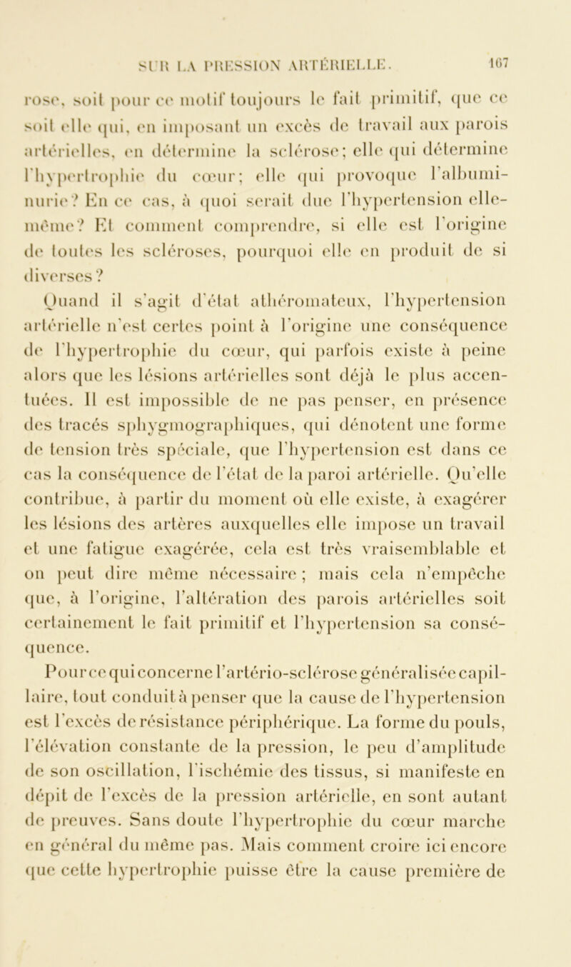 rosi\ soit pour ce motif toujours le fait primitif, que ce soit elle (pii, mi imposant un excès de travail aux parois artérielles, en détermine la sclérose; elle qui détermine l’hypertrophie du cœur; elle qui provoque 1 albumi- nurie? En ce cas, à quoi serait due l’hypertension elle- même? Et comment comprendre, si elle est l’origine de toutes les scléroses, pourquoi elle en produit de si diverses ? Quand il s’agit d état athéromateux, l’hypertension artérielle n'est certes point à l'origine une conséquence de l'hypertrophie du cœur, qui parfois existe à peine alors que les lésions artérielles sont déjà le plus accen- tuées. Il est impossible de ne pas penser, en présence des tracés sphygmographiques, qui dénotent une forme de tension très spéciale, que l'hypertension est dans ce cas la conséquence de l’état de la paroi artérielle. Qu’elle contribue, à partir du moment où elle existe, à exagérer les lésions des artères auxquelles elle impose un travail et une fatigue exagérée, cela est très vraisemblable et on peut dire môme nécessaire ; mais cela n’empêche que, à l’origine, l’altération des parois artérielles soit certainement le fait primitif et l'hypertension sa consé- quence. Pour ce qui concerne l’artério-sclérose généralisée capil- laire, tout conduit à penser que la cause de l’hypertension est l’excès de résistance périphérique. La forme du pouls, l'élévation constante de la pression, le peu d’amplitude de son oscillation, l'ischémie des tissus, si manifeste en dépit de l’excès de la pression artérielle, en sont autant de preuves. Sans doute l’hypertrophie du cœur marche en général du même pas. Mais comment croire ici encore que cette hypertrophie puisse être la cause première de