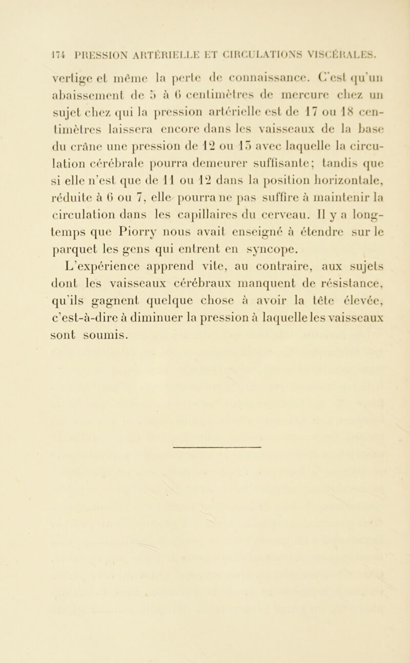 vertige et même la perte de connaissance. C'est qu'un abaissement de b à G centimètres de mercure chez un sujet chez qui la pression artérielle est de 17 ou 18 cen- timètres laissera encore dans les vaisseaux de la base du crâne une pression de 12 ou 15 avec laquelle la circu- lation cérébrale pourra demeurer suffisante; tandis que si elle n’est que de 11 ou 12 dans la position horizontale, réduite à 6 ou 7, elle pourra ne pas suffire à maintenir la circulation dans les capillaires du cerveau. Il y a long- temps que Piorry nous avait enseigné à étendre sur le parquet les gens qui entrent en syncope. L’expérience apprend vite, au contraire, aux sujets dont les vaisseaux cérébraux manquent de résistance, qu'ils gagnent quelque chose à avoir la tête élevée, c’est-à-dire à diminuer la pression à laquelle les vaisseaux sont soumis.