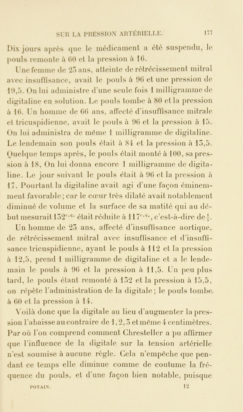 Uix jours après que le médicament a été suspendu, le pouls remonte à 00 et la pression à 10. t ne femme de 72r> ans, atteinte de rétrécissement mitral avec insuffisance, avait le pouls à 90 et une pression de 19,à. On lui administre d'une seule fois 1 milligramme de digitaline en solution. Le pouls tombe à 80 et la pression à 10. Un homme de 00 ans, affecté d'insuffisance mitrale et tricuspidienne, avait le pouls à 96 et la pression à là. On lui administra de même 1 milligramme de digitaline. Le lendemain son pouls était à 81 et la pression à 15,5. Ouelque temps après, le pouls était monté à 100, sa pres- sion à 18, On lui donna encore 1 milligramme de digita- line. Le jour suivant le pouls était à 96 et la pression à 17. Pourtant la digitaline avait agi d'une façon éminem- ment favorable; car le cœur très dilaté avait notablement diminué de volume et la surface de sa matité qui au dé- but mesurait 152c,q* était réduite à 117Lq*, c’est-à-dire de^. Un homme de 25 ans, affecté d’insuffisance aortique, de rétrécissement mitral avec insuffisance et d'insuffi- sance tricuspidienne, ayant le pouls à 112 et la pression à 12,5, prend 1 milligramme de digitaline et a le lende- main le pouls à 96 et la pression à 11,5. Un peu plus tard, le pouls étant remonté à 152 et la pression à 15,5, on répète l'administration de la digitale ; le pouls tombe, à 60 et la pression à 14. Voilà donc que la digitale au lieu d'augmenter la pres- sion l'abaisse au contraire de 1,2,5 et même 4 centimètres. Par où l'on comprend comment Chresteller a pu affirmer que l'influence de la digitale sur la tension artérielle n’est soumise à aucune règle. Cela n’empêche que pen- dant ce temps elle diminue comme de coutume la fré- quence du pouls, et d une façon bien notable, puisque 12 POTAIN.