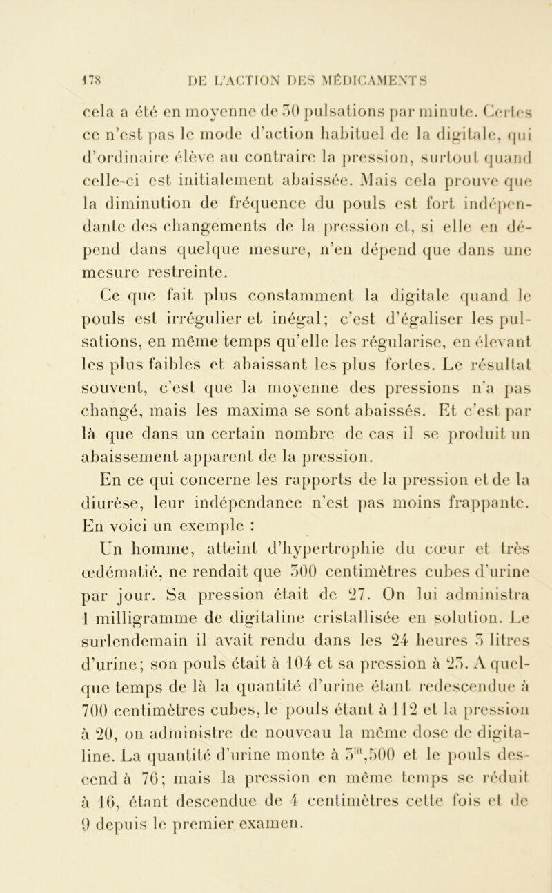 cela a été en moyenne de 30 pulsations par minute. Certes ce n’est pas le mode d’action habituel de la digitale, (jui d’ordinaire élève au contraire la pression, surtout quand celle-ci est initialement abaissée. Mais cela prouve que la diminution de fréquence du pouls est fort indépen- dante des changements de la pression et, si elle en dé- pend dans quelque mesure, n’en dépend que dans une mesure restreinte. Ce que fait plus constamment la digitale quand le pouls est irrégulier et inégal; c’est d’égaliser les pul- sations, en même temps qu’elle les régularise, en élevant les plus faibles et abaissant les plus fortes. Le résultat souvent, c’est que la moyenne des pressions n’a pas changé, mais les maxima se sont abaissés. Et c’est par là que dans un certain nombre de cas il se produit un abaissement apparent de la pression. En ce qui concerne les rapports de la pression et de la diurèse, leur indépendance n’est pas moins frappante. En voici un exemple : Un homme, atteint d'hypertrophie du cœur et très œdématié, ne rendait que 300 centimètres cubes d'urine par jour. Sa pression était de 21. On lui administra 1 milligramme de digitaline cristallisée en solution. Le surlendemain il avait rendu dans les 24 heures 3 litres d’urine; son pouls était à 104 et sa pression à 23. A quel- que temps de là la quantité d’urine étant redescendue à 700 centimètres cubes, le pouls étant à I 12 et la pression à 20, on administre de nouveau la même dose de digita- line. La quantité d'urine monte à 3ut,500 et le pouls des- cend à 70; mais la pression en même temps se réduit à 16, étant descendue de 4 centimètres cette fois et de 9 depuis le premier examen.