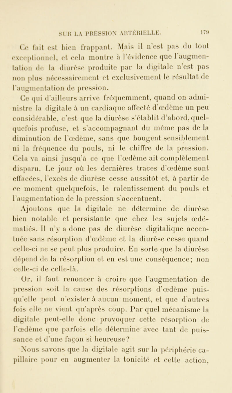 Ce tait est bien frappant. Mais il n est pas du tout exceptionnel, et cela montre à 1 évidence que 1 augmen- tation de la diurèse produite par la digitale n’est pas non plus nécessairement et exclusivement le résultat de l'augmentation de pression. Ce qui d'ailleurs arrive fréquemment, quand on admi- nistre la digitale à un cardiaque affecté d’œdème un peu considérable, c'est que la diurèse s établit d abord, quel- quefois profuse, et s’accompagnant du même pas de la diminution de l'oedème, sans que bougent sensiblement ni la fréquence du pouls, ni le chiffre de la pression. Cela va ainsi jusqu’à ce que l’œdème ait complètement disparu. Le jour où les dernières traces d’œdème sont effacées, l’excès de diurèse cesse aussitôt et, à partir de ce moment quelquefois, le ralentissement du pouls et l’augmentation de la pression s’accentuent. Ajoutons que la digitale ne détermine de diurèse bien notable et persistante que chez les sujets œdé- matiés. 11 n’y a donc pas de diurèse digitalique accen- tuée sans résorption d’œdème et la diurèse cesse quand celle-ci ne se peut plus produire. En sorte que la diurèse dépend de la résorption et en est une conséquence; non celle-ci de celle-là. Or, il faut renoncer à croire que l’augmentation de pression soit la cause des résorptions d’œdème puis- qu’elle peut n’exister à aucun moment, et que d’autres fois elle ne vient qu’après coup. Par quel mécanisme la digitale peut-elle donc provoquer cette résorption de l’œdème (pie parfois elle détermine avec tant de puis- sance et d'une façon si heureuse? Nous savons que la digitale agit sur la périphérie ca- pillaire pour en augmenter la tonicité et cette action,