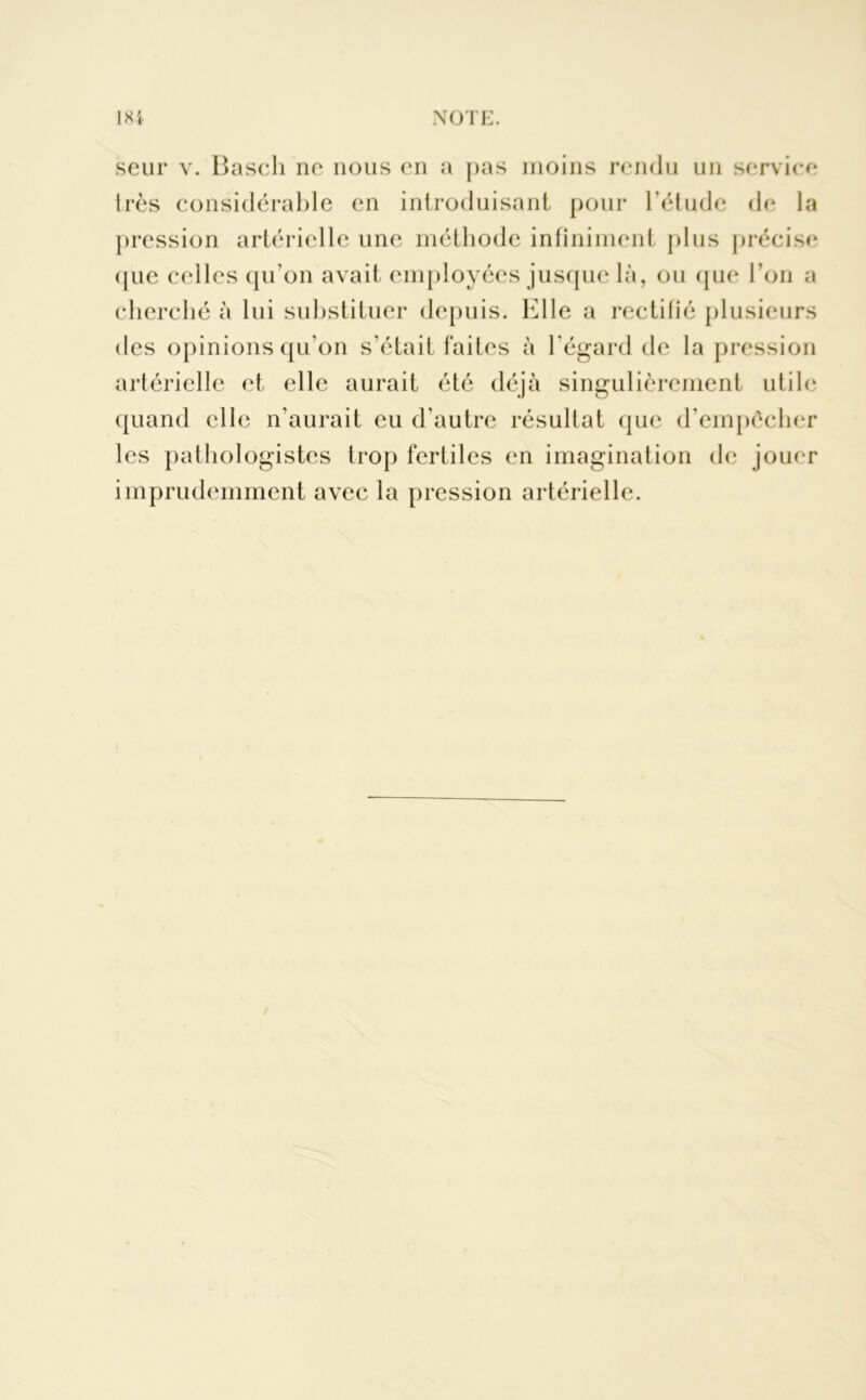 seur v. Bascli ne nous en a pas moins rendu un service très considérable en introduisant pour l’étude de la pression artérielle une méthode infiniment plus précise que celles qu’on avait employées jusque là, ou que l’on a cherché à lui substituer depuis. Elle a rectifié plusieurs des opinions qu'on s’était faites à l’égard de la pression artérielle et elle aurait été déjà singulièrement utile quand elle n’aurait eu d’autre résultat que d’empôcher les pathologistes trop fertiles en imagination de jouer imprudemment avec la pression artérielle.