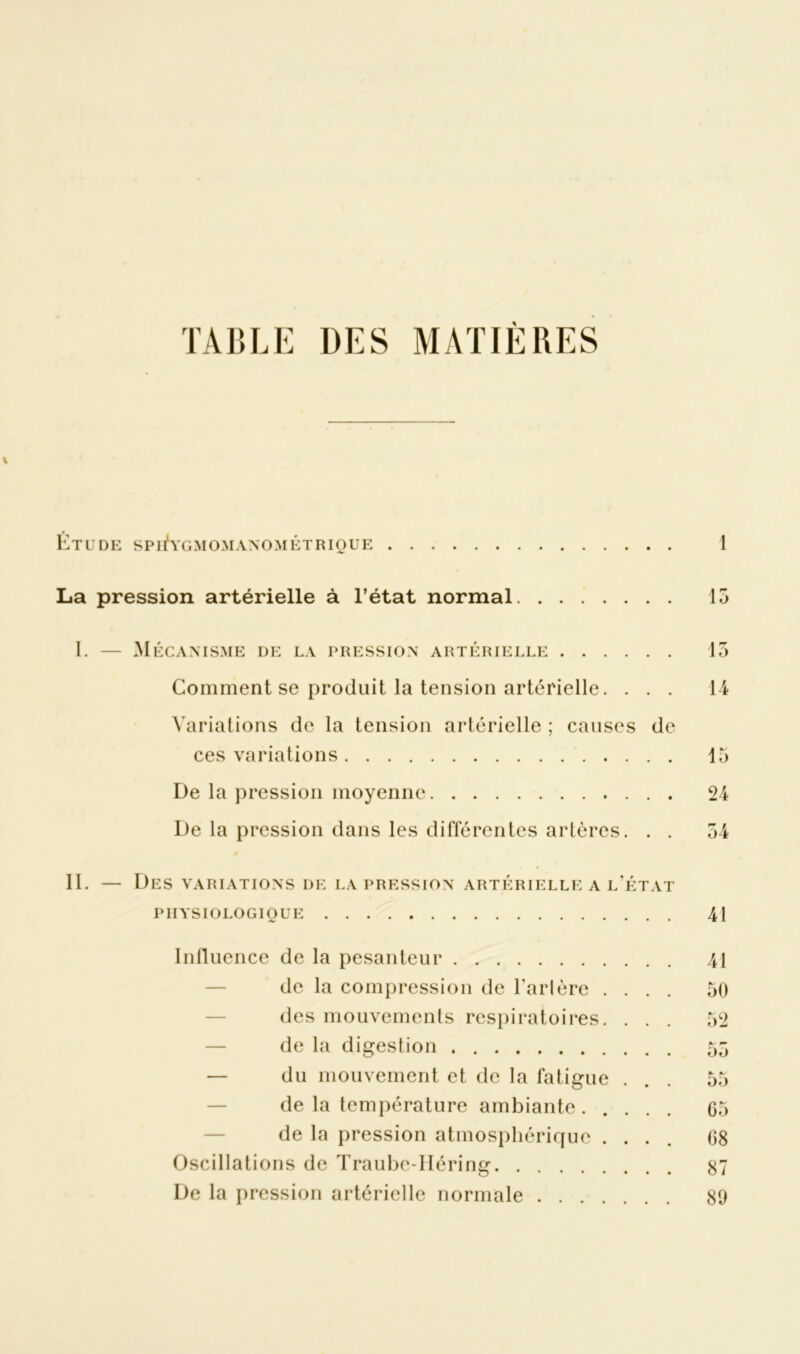 TABLE UES MATIÈRES \ Étude spi^ygmomanométrioue 1 La pression artérielle à l’état normal 15 I. — Mécanisme de la pression artérielle 15 Comment se produit la tension artérielle. . . . 14 Variations de la tension artérielle ; causes de ces variations 15 De la pression moyenne 24 De la pression dans les différentes artères. . . 54 II. — Des variations de la pression artérielle a l’état PHYSIOLOGIQUE 41 Influence de la pesanteur 41 de la compression de Tarière .... 50 des mouvements respiratoires. ... 52 de la digestion 55 — du mouvement et de la fatigue ... 55 de la température ambiante ..... G5 de la pression atmosphérique .... 08 Oscillations de Traube-Héring 87 De la pression artérielle normale 89
