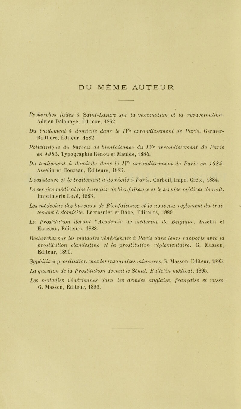 DU MEME AUTEUR Recherches faites à Saint-Lazare sur ta vaccination et la revaccination. Adrien Delâhaye, Éditeur, 1862. Du traitement à domicile dans le IV& arrondissement de Paris. Germer- Baillière, Éditeur, 1882. Policlinique du bureau de bienfaisance du IVe arrondissement de Paris en 1885. Typographie Renou et, Maulde, 1884. Du traitement à domicile dans le /Fe arrondissement de Paris en 1884. Asselin et Houzeau, Éditeurs, 1885. L'assistance et le traitement à domicile à Paris. Corbeil, Impr. Grété, 1884. Le service médical des bureaux de bienfaisance et le service médical de nuit. Imprimerie Levé, 1885. Les médecins des bureaux de Bienfaisance et le nouveau règlement du trai- tement ci domicile. Lecrosnier et Babé, Éditeurs, 1889. La Prostitution devant VAcadémie de médecine de Belgique. Asselin et Houzeau, Éditeurs, 1888. Recherches sur les maladies vénériennes à Paris clans leurs rapports avec la prostitution clandestine et la prostitution règlementaire. G. Masson, Éditeur, 1890. Syphilis et prostitution chez les insoumises mineures. G. Masson, Editeur, 1895. La question de la Prostitution devant le Sénat. Bulletin médical, 1895. Les mcdaclies vénériennes dans les armées anglaise, française et russe. G. Masson, Éditeur, 1895.