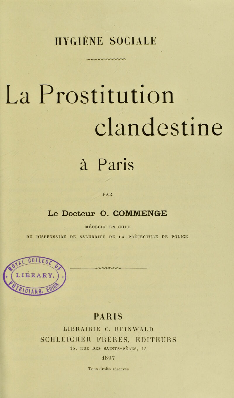 HYGIÈNE SOCIALE La Prostitution clandestine à Paris PAR Le Docteur O. COMMENGE MÉDECIN EN CHEF DU DISPENSAIRE DE SALUBRITÉ DE LA PRÉFECTURE DE POLICE PARIS LIBRAIRIE C. REINWALD SCHLEICHER FRÈRES, ÉDITEURS 15, RUE DES SAINTS-PÈRES, 15 1897 Tous droits réservés