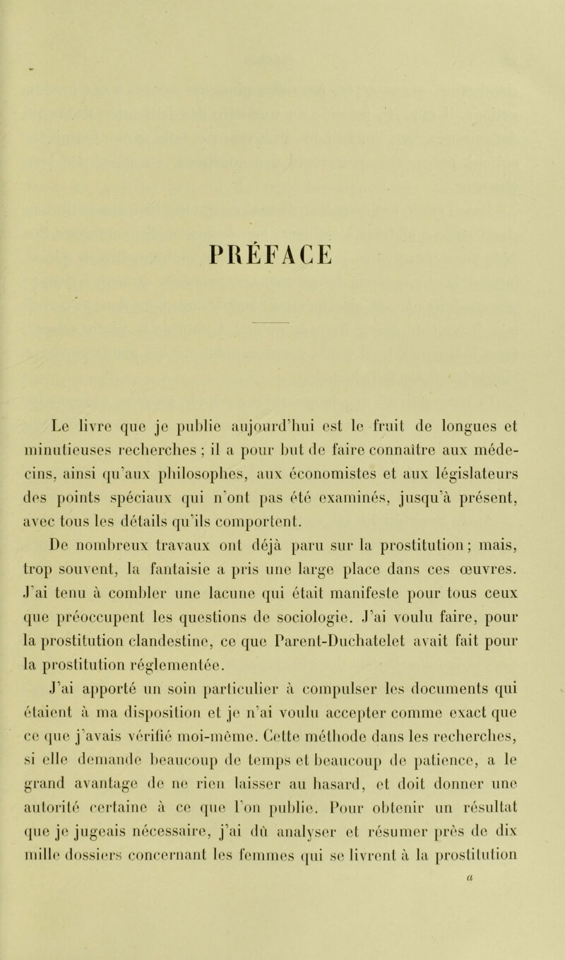 PRÉFACE Le livre que je publie aujourd’hui est le fruit de longues et minutieuses recherches ; il a pour but de faire connaître aux méde- cins, ainsi qu’aux philosophes, aux économistes et aux législateurs des points spéciaux qui n’ont pas été examinés, jusqu’à présent, avec tous les détails qu’ils comportent. De nombreux travaux ont déjà paru sur la prostitution; mais, trop souvent, la fantaisie a pris une large place dans ces oeuvres. J'ai tenu à combler une lacune qui était manifeste pour tous ceux que préoccupent les questions de sociologie. J’ai voulu faire, pour la prostitution clandestine, ce que Parent-Duchatclet avait fait pour la prostitution réglementée. J’ai apporté un soin particulier à compulser les documents qui étaient à ma disposition et je n’ai voulu accepter comme exact que ce que j’avais vérifié moi-même. Cette méthode dans les recherches, si elle demande beaucoup de temps et beaucoup de patience, a le grand avantage de ne rien laisser au hasard, et doit donner une autorité certaine à ce que l’on publie. Pour obtenir un résultat que je jugeais nécessaire, j’ai dû analyser et résumer près de dix mille dossiers concernant les femmes qui se livrent à la prostitution a