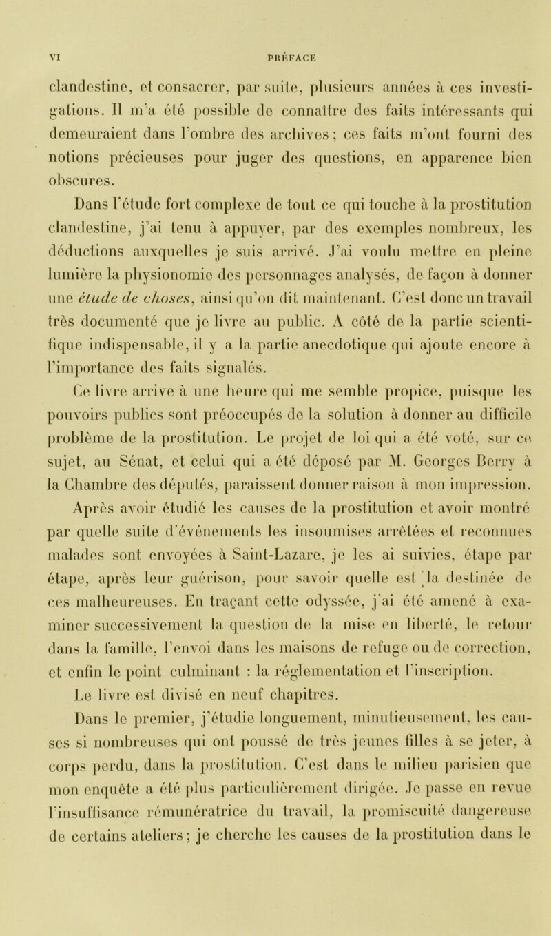 clandestine, et consacrer, par suite, plusieurs années à ces investi- gations. Il m’a été possible de connaître des faits intéressants qui demeuraient dans l’ombre des archives ; ces faits m’ont fourni des notions précieuses pour juger des questions, en apparence bien obscures. Dans l’étude fort complexe de tout ce qui touche à la prostitution clandestine, j’ai tenu à appuyer, par des exemples nombreux, les déductions auxquelles je suis arrivé. J’ai voulu mettre en pleine lumière la physionomie des personnages analysés, de façon à donner une étude de choses, ainsi qu’on dit maintenant. C’est donc un travail très documenté que je livre au public. A côté de la partie scienti- fique indispensable, il y a la partie anecdotique qui ajoute encore à l’importance des faits signalés. Ce livre arrive à une heure qui me semble propice, puisque les pouvoirs publics sont préoccupés de la solution à donner au difficile problème de la prostitution. Le projet de loi qui a été voté, sur ce sujet, au Sénat, et celui qui a été déposé par M. Georges Berry à la Chambre des députés, paraissent donner raison à mon impression. Après avoir étudié les causes de la prostitution et avoir montré par quelle suite d’événements les insoumises arrêtées et reconnues malades sont envoyées à Saint-Lazare, je les ai suivies, étape par étape, après leur guérison, pour savoir quelle est la destinée de ces malheureuses. En traçant cette odyssée, j’ai été amené à exa- miner successivement la question de la mise en liberté, le retour dans la famille, l’envoi dans les maisons do refuge ou de correction, et enfin le point culminant : la réglementation et l’inscription. Le livre est divisé en neuf chapitres. Dans le premier, j’étudie longuement, minutieusement, les cau- ses si nombreuses qui ont poussé de très jeunes tilles à se jeter, à corps perdu, dans la prostitution. C'est dans le milieu parisien que mon enquête a été plus particulièrement dirigée. Je passe en revue l’insuffisance rémunératrice du travail, la promiscuité dangereuse de certains ateliers; je cherche les causes de la prostitution dans le