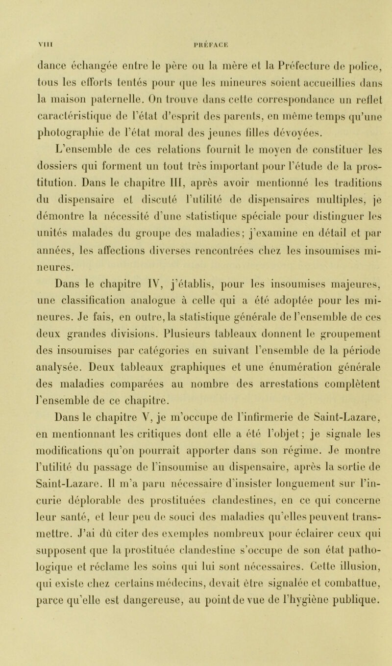 dance échangée entre le père ou la mère et la Préfecture de police, tous les clïorts tentés pour que les mineures soient accueillies dans la maison paternelle. On trouve dans celte correspondance un reflet caractéristique de l’état d’esprit des parents, en même temps qu’une photographie de l’état moral des jeunes filles dévoyées. L’ensemble de ces relations fournit le moyen de constituer les dossiers qui forment un tout très important pour l’étude de la pros- titution. Dans le chapitre III, après avoir mentionné les traditions du dispensaire et discuté l’utilité de dispensaires multiples, je démontre la nécessité d’une statistique spéciale pour distinguer les unités malades du groupe des maladies; j’examine en détail et par années, les affections diverses rencontrées chez les insoumises mi- neures. Dans le chapitre IV, j’établis, pour les insoumises majeures, une classification analogue à celle qui a été adoptée pour les mi- neures. Je fais, en outre, la statistique générale de l’ensemble de ces deux grandes divisions. Plusieurs tableaux donnent le groupement des insoumises par catégories en suivant l’ensemble de la période analysée. Deux tableaux graphiques et une énumération générale des maladies comparées au nombre des arrestations complètent l’ensemble de ce chapitre. Dans le chapitre V, je m’occupe de l’infirmerie de Saint-Lazare, en mentionnant les critiques dont elle a été l’objet; je signale les modifications qu’on pourrait apporter dans son régime. Je montre l’utilité du passage de l’insoumise au dispensaire, après la sortie de Saint-Lazare. Il m’a paru nécessaire d’insister longuement sur l’in- curie déplorable des prostituées clandestines, en ce qui concerne leur santé, et leur peu de souci des maladies qu elles peuvent trans- mettre. J’ai dû citer des exemples nombreux pour éclairer ceux qui supposent que la prostituée clandestine s’occupe de son état patho- logique et réclame les soins qui lui sont nécessaires. Cette illusion, qui existe chez certains médecins, devait être signalée et combattue, parce qu’elle est dangereuse, au point de vue de l’hygiène publique.