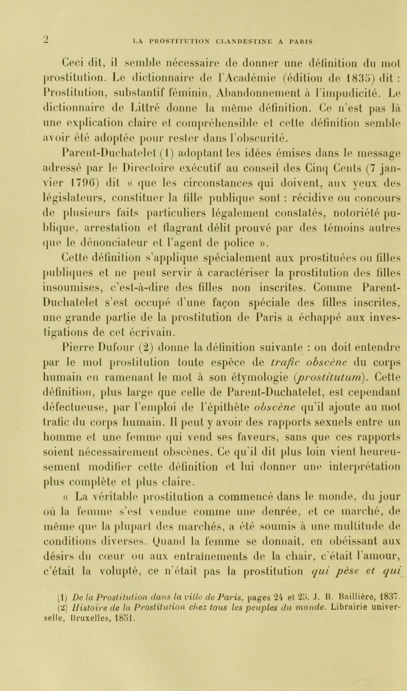 Ceci dit, il semble nécessaire de donner une définition du mot prostitution. Le dictionnaire de l’Académie (édition de 1835) dit : Prostitution, substantif féminin, Abandonnement à l’impudicité. Le dictionnaire de Littré donne la même définition. Ce n'est pas là une explication claire et compréhensible et cette définition semble avoir été adoptée pour rester dans l’obscurité. Parent-Duchatelet (1) adoptant les idées émises dans le message adi ’essé par le Directoire exécutif au conseil des Cinq Cents (7 jan- vier 1796) dit « que les circonstances qui doivent, aux yeux des législateurs, constituer la fille publique sont : récidive ou concours de plusieurs faits particuliers légalement constatés, notoriété pu- blique, arrestation et flagrant délit prouvé par des témoins autres que le dénonciateur et l’agent de police ». Cette définition s’applique spécialement aux prostituées ou filles publiques et ne peut servir à caractériser la prostitution des lilles insoumises, c'est-à-dire des filles non inscrites. Comme Parent- Duchatelet s’est occupé d’une façon spéciale des filles inscrites, une grande partie de la prostitution de Paris a échappé aux inves- tigations de cet écrivain. Pierre Dufour (2) donne la définition suivante : on doit entendre par le mot prostitution toute espèce de trafic obscène du corps humain en ramenant le mot à son étymologie (prostitutum). Cette définition, plus large que celle de Parent-Duchatelet, est cependant défectueuse, par l’emploi de l’épithète obscène qu’il ajoute au mot trafic du corps humain. Il peut y avoir* des rapports sexuels entre un homme et une femme qui vend ses faveurs, sans que ces rapports soient nécessairement obscènes. Ce qu il dit plus loin vient heureu- sement modifier cette définition et lui donner une interprétation plus complète et plus claire. « La véritable prostitution a commencé dans le monde, du jour où la femme s’est vendue comme une denrée, et ce marché, de même que la plupart des marchés, a été soumis à une multitude de conditions diverses. Quand la femme se donnait, en obéissant aux désirs du cœur ou aux entraînements de la chair, c’était l'amour, c’était la volupté, ce n était pas la prostitution qui pèse et qui (1) De la Prostitution clans la ville de Paris, pages 24 et 25. .1. B. Baillière, 1837. (2) Histoire de la Prostitution chez tous les peuples du monde. Librairie univer- selle, Bruxelles, 1851.